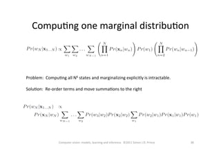 CompuOng	
  one	
  marginal	
  distribuOon	
  
38	
  Computer	
  vision:	
  models,	
  learning	
  and	
  inference.	
  	
  ©2011	
  Simon	
  J.D.	
  Prince	
  
Problem:	
  	
  CompuOng	
  all	
  NK	
  states	
  and	
  marginalizing	
  explicitly	
  is	
  intractable.	
  	
  
	
  
SoluOon:	
  	
  Re-­‐order	
  terms	
  and	
  move	
  summaOons	
  to	
  the	
  right	
  
 