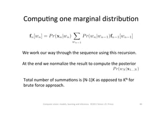 CompuOng	
  one	
  marginal	
  distribuOon	
  
40	
  Computer	
  vision:	
  models,	
  learning	
  and	
  inference.	
  	
  ©2011	
  Simon	
  J.D.	
  Prince	
  
We	
  work	
  our	
  way	
  through	
  the	
  sequence	
  using	
  this	
  recursion.	
  	
  	
  
	
  
At	
  the	
  end	
  we	
  normalize	
  the	
  result	
  to	
  compute	
  the	
  posterior	
  	
  	
  	
  	
  	
  	
  	
  	
  	
  	
  	
  	
  	
  	
  	
  	
  	
  	
  	
  	
  	
  	
  	
  	
  
Total	
  number	
  of	
  summaOons	
  is	
  (N-­‐1)K	
  as	
  opposed	
  to	
  KN	
  for	
  
brute	
  force	
  approach.	
  
 