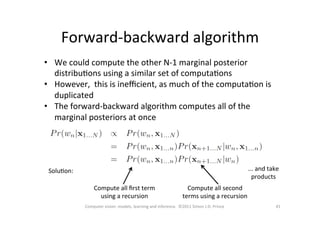 Forward-­‐backward	
  algorithm	
  
41	
  Computer	
  vision:	
  models,	
  learning	
  and	
  inference.	
  	
  ©2011	
  Simon	
  J.D.	
  Prince	
  
•  We	
  could	
  compute	
  the	
  other	
  N-­‐1	
  marginal	
  posterior	
  
distribuOons	
  using	
  a	
  similar	
  set	
  of	
  computaOons	
  
•  However,	
  	
  this	
  is	
  ineﬃcient,	
  as	
  much	
  of	
  the	
  computaOon	
  is	
  
duplicated	
  
•  The	
  forward-­‐backward	
  algorithm	
  computes	
  all	
  of	
  the	
  
marginal	
  posteriors	
  at	
  once	
  
SoluOon:	
  
Compute	
  all	
  ﬁrst	
  term	
  
using	
  a	
  recursion	
  
Compute	
  all	
  second	
  
terms	
  using	
  a	
  recursion	
  
...	
  and	
  take	
  
products	
  
 