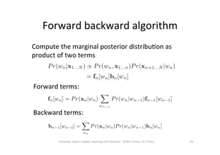 Forward	
  backward	
  algorithm	
  
44	
  Computer	
  vision:	
  models,	
  learning	
  and	
  inference.	
  	
  ©2011	
  Simon	
  J.D.	
  Prince	
  
Compute	
  the	
  marginal	
  posterior	
  distribuOon	
  as	
  
product	
  of	
  two	
  terms	
  
Forward	
  terms:	
  
	
  
	
  
Backward	
  terms:	
  
 