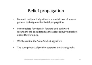 Belief	
  propagaOon	
  
45	
  Computer	
  vision:	
  models,	
  learning	
  and	
  inference.	
  	
  ©2011	
  Simon	
  J.D.	
  Prince	
  
•  Forward	
  backward	
  algorithm	
  is	
  a	
  special	
  case	
  of	
  a	
  more	
  
general	
  technique	
  called	
  belief	
  propagaOon	
  
•  Intermediate	
  funcOons	
  in	
  forward	
  and	
  backward	
  
recursions	
  are	
  considered	
  as	
  messages	
  conveying	
  beliefs	
  
about	
  the	
  variables.	
  
•  We’ll	
  examine	
  the	
  Sum-­‐Product	
  algorithm.	
  	
  	
  
•  The	
  sum-­‐product	
  algorithm	
  operates	
  on	
  factor	
  graphs.	
  
 
