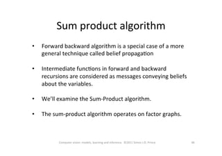 Sum	
  product	
  algorithm	
  
46	
  Computer	
  vision:	
  models,	
  learning	
  and	
  inference.	
  	
  ©2011	
  Simon	
  J.D.	
  Prince	
  
•  Forward	
  backward	
  algorithm	
  is	
  a	
  special	
  case	
  of	
  a	
  more	
  
general	
  technique	
  called	
  belief	
  propagaOon	
  
•  Intermediate	
  funcOons	
  in	
  forward	
  and	
  backward	
  
recursions	
  are	
  considered	
  as	
  messages	
  conveying	
  beliefs	
  
about	
  the	
  variables.	
  
•  We’ll	
  examine	
  the	
  Sum-­‐Product	
  algorithm.	
  	
  	
  
•  The	
  sum-­‐product	
  algorithm	
  operates	
  on	
  factor	
  graphs.	
  
 