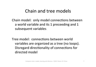 Chain	
  and	
  tree	
  models	
  
7	
  Computer	
  vision:	
  models,	
  learning	
  and	
  inference.	
  	
  ©2011	
  Simon	
  J.D.	
  Prince	
  
Chain	
  model:	
  	
  only	
  model	
  connecOons	
  between	
  
a	
  world	
  variable	
  and	
  its	
  1	
  preceeding	
  and	
  1	
  
subsequent	
  variables	
  
	
  
Tree	
  model:	
  	
  connecOons	
  between	
  world	
  
variables	
  are	
  organized	
  as	
  a	
  tree	
  (no	
  loops).	
  	
  
Disregard	
  direcOonality	
  of	
  connecOons	
  for	
  
directed	
  model	
  
 
