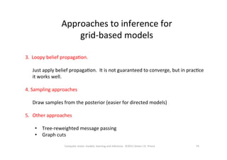 74	
  Computer	
  vision:	
  models,	
  learning	
  and	
  inference.	
  	
  ©2011	
  Simon	
  J.D.	
  Prince	
  
Approaches	
  to	
  inference	
  for	
  	
  
grid-­‐based	
  models	
  
3.	
  	
  Loopy	
  belief	
  propagaOon.	
  
	
  
	
  Just	
  apply	
  belief	
  propagaOon.	
  	
  It	
  is	
  not	
  guaranteed	
  to	
  converge,	
  but	
  in	
  pracOce	
  
it	
  works	
  well.	
  
	
  
4.	
  Sampling	
  approaches	
  
	
  
	
  Draw	
  samples	
  from	
  the	
  posterior	
  (easier	
  for	
  directed	
  models)	
  
	
  
5.  Other	
  approaches	
  
•  Tree-­‐reweighted	
  message	
  passing	
  
•  Graph	
  cuts	
  	
  
 
