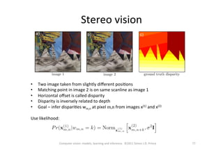 Stereo	
  vision	
  
77	
  Computer	
  vision:	
  models,	
  learning	
  and	
  inference.	
  	
  ©2011	
  Simon	
  J.D.	
  Prince	
  
•  Two	
  image	
  taken	
  from	
  slightly	
  diﬀerent	
  posiOons	
  
•  Matching	
  point	
  in	
  image	
  2	
  is	
  on	
  same	
  scanline	
  as	
  image	
  1	
  
•  Horizontal	
  oﬀset	
  is	
  called	
  disparity	
  
•  Disparity	
  is	
  inversely	
  related	
  to	
  depth	
  
•  Goal	
  –	
  infer	
  dispariOes	
  wm,n	
  at	
  pixel	
  m,n	
  from	
  images	
  x(1)	
  and	
  x(2)	
  
	
  
Use	
  likelihood:	
  
	
  	
  
 