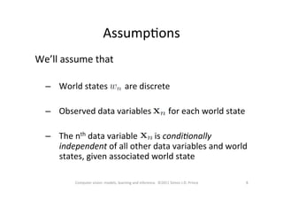 AssumpOons	
  
8	
  Computer	
  vision:	
  models,	
  learning	
  and	
  inference.	
  	
  ©2011	
  Simon	
  J.D.	
  Prince	
  
We’ll	
  assume	
  that	
  
	
  
–  World	
  states	
  	
  	
  	
  	
  	
  	
  	
  are	
  discrete	
  
–  Observed	
  data	
  variables	
  	
  	
  	
  	
  	
  	
  	
  for	
  each	
  world	
  state	
  
	
  
–  The	
  nth	
  data	
  variable	
  	
  	
  	
  	
  	
  	
  	
  is	
  condi&onally	
  
independent	
  of	
  all	
  other	
  data	
  variables	
  and	
  world	
  
states,	
  given	
  associated	
  world	
  state	
  	
  
	
  
 