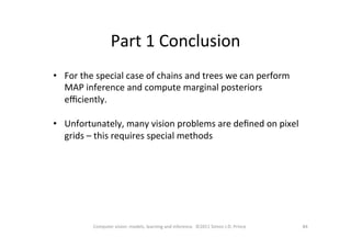 Part	
  1	
  Conclusion	
  
84	
  Computer	
  vision:	
  models,	
  learning	
  and	
  inference.	
  	
  ©2011	
  Simon	
  J.D.	
  Prince	
  
•  For	
  the	
  special	
  case	
  of	
  chains	
  and	
  trees	
  we	
  can	
  perform	
  
MAP	
  inference	
  and	
  compute	
  marginal	
  posteriors	
  
eﬃciently.	
  
•  Unfortunately,	
  many	
  vision	
  problems	
  are	
  deﬁned	
  on	
  pixel	
  
grids	
  –	
  this	
  requires	
  special	
  methods	
  	
  
 