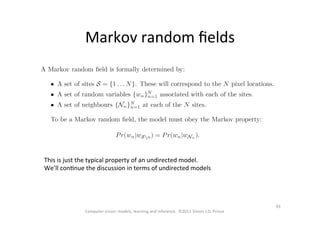 93	
  
Computer	
  vision:	
  models,	
  learning	
  and	
  inference.	
  	
  ©2011	
  Simon	
  J.D.	
  Prince	
  
Markov	
  random	
  ﬁelds	
  
This	
  is	
  just	
  the	
  typical	
  property	
  of	
  an	
  undirected	
  model.	
  
We’ll	
  conOnue	
  the	
  discussion	
  in	
  terms	
  of	
  undirected	
  models	
  
 
