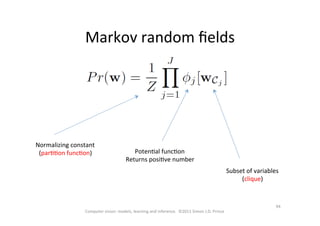 94	
  
Computer	
  vision:	
  models,	
  learning	
  and	
  inference.	
  	
  ©2011	
  Simon	
  J.D.	
  Prince	
  
Markov	
  random	
  ﬁelds	
  
Normalizing	
  constant	
  
(parOOon	
  funcOon)	
   PotenOal	
  funcOon	
  
Returns	
  posiOve	
  number	
  
Subset	
  of	
  variables	
  
(clique)	
  
 