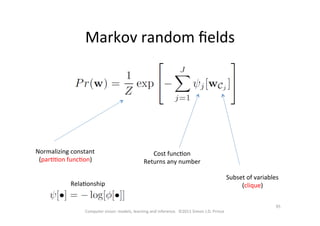 95	
  
Computer	
  vision:	
  models,	
  learning	
  and	
  inference.	
  	
  ©2011	
  Simon	
  J.D.	
  Prince	
  
Markov	
  random	
  ﬁelds	
  
Normalizing	
  constant	
  
(parOOon	
  funcOon)	
  
Cost	
  funcOon	
  
Returns	
  any	
  number	
  
Subset	
  of	
  variables	
  
(clique)	
  RelaOonship	
  
 