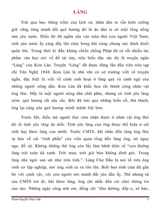 Phạm Nguyễn Thục Linh 1
LÀNG
Trải qua bao thăng trầm của lịch sử, nhân dân ta vẫn kiên cường
giữ vững từng mảnh đất quê hương đó là do dân ta có một lòng nồng
nàn yêu nước. Điều đó đã ngấm sâu vào máu thịt con người Việt Nam,
tình yêu nước ấy càng dấy lên cháy bỏng khi cùng chung sức đánh đuổi
quân thù. Trong thời kì đầu kháng chiến chống Pháp đã có rất nhiều tác
phẩm văn học nói về đề tài này, tiêu biểu đặc sắc đó là truyện ngắn
“Làng” của Kim Lân. Truyện “Làng” đã được đăng lần đầu tiên trên tạp
chí Văn Nghệ 1948. Kim Lân là nhà văn có sở trường viết về truyện
ngắn, đặc biệt là viết về cảnh sinh hoạt ở làng quê và cảnh ngộ của
những người nông dân. Kim Lân đã khắc họa rất thành công nhân vật
ông Hai. Đấy là một người nông dân chất phác, nhưng có tình yêu làng
xóm, quê hương rất sâu sắc. Khi đã trải qua những biến cố, thử thách,
ông lại càng yêu quê hương mình mãnh liệt hơn.
Trước hết, điều mà người đọc cảm nhận được ở nhân vật ông Hai
đó là tình yêu làng da diết. Tình yêu làng của ông được thể hiện ở cái
tính hay khoe làng của mình. Trước CMT8, khi nhắc đến làng ông Hai
tự hào về cái “sinh phần” của viên quan tổng đốc làng ông, nó nguy
nga, đồ sộ. Không những thế ông còn lấy làm hãnh diện về “con đường
làng trải toàn đá xanh. Trời mưa, trời gió bùn không dính gót. Trong
làng nhà ngói san sát như trên tỉnh.”. Làng Chợ Dầu là nơi tổ tiên ông
sinh cơ lập nghiệp, nơi ông sinh ra và lớn lên. Biết bao tình cảm đã gắn
bó với cảnh vật, với con người nơi mảnh đất yêu dấu ấy. Thế nhưng từ
sau CMT8 trở đi, khi khoe làng, ông chỉ nhắc đến cái chòi thông tin
cao ráo. Những ngày cùng anh em, đồng chí “đào đường, đắp u, xẻ hào,
 