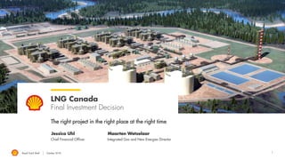 1
LNG Canada
Final Investment Decision
The right project in the right place at the right time
Jessica Uhl Maarten Wetselaar
Chief Financial Officer Integrated Gas and New Energies Director
Royal Dutch Shell October 2018
 