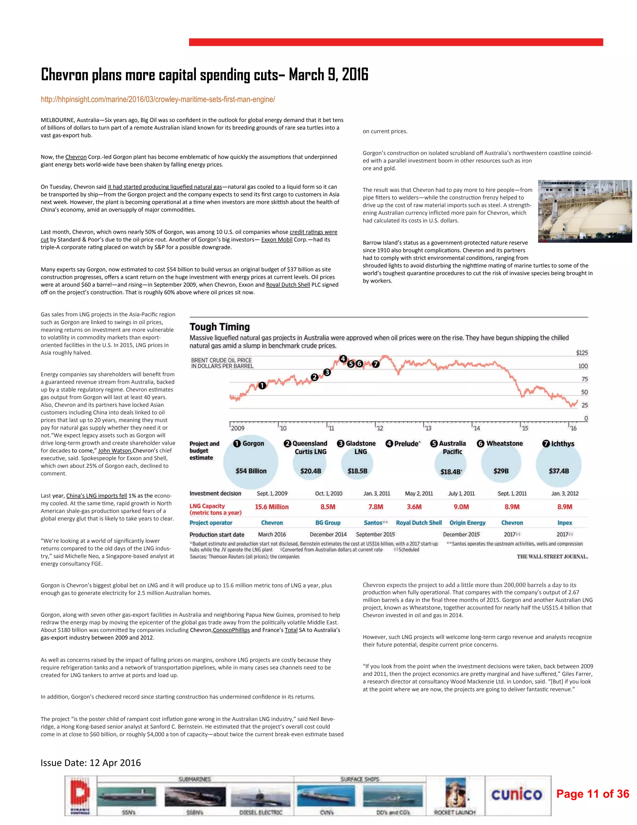  
Issue Date: 12 Apr 2016 
MELBOURNE, Australia—Six years ago, Big Oil was so conﬁdent in the outlook for global energy demand that it bet tens 
of billions of dollars to turn part of a remote Australian island known for its breeding grounds of rare sea turtles into a 
vast gas‐export hub. 
Now, the Chevron Corp.‐led Gorgon plant has become emblema c of how quickly the assump ons that underpinned 
giant energy bets world‐wide have been shaken by falling energy prices. 
On Tuesday, Chevron said it had started producing liqueﬁed natural gas—natural gas cooled to a liquid form so it can 
be transported by ship—from the Gorgon project and the company expects to send its ﬁrst cargo to customers in Asia 
next week. However, the plant is becoming opera onal at a  me when investors are more ski sh about the health of 
China’s economy, amid an oversupply of major commodi es. 
Last month, Chevron, which owns nearly 50% of Gorgon, was among 10 U.S. oil companies whose credit ra ngs were 
cut by Standard & Poor’s due to the oil‐price rout. Another of Gorgon’s big investors— Exxon Mobil Corp.—had its 
triple‐A corporate ra ng placed on watch by S&P for a possible downgrade. 
Many experts say Gorgon, now es mated to cost $54 billion to build versus an original budget of $37 billion as site 
construc on progresses, oﬀers a scant return on the huge investment with energy prices at current levels. Oil prices 
were at around $60 a barrel—and rising—in September 2009, when Chevron, Exxon and Royal Dutch Shell PLC signed 
oﬀ on the project’s construc on. That is roughly 60% above where oil prices sit now.  
Gas sales from LNG projects in the Asia‐Paciﬁc region 
such as Gorgon are linked to swings in oil prices, 
meaning returns on investment are more vulnerable 
to vola lity in commodity markets than export‐
oriented facili es in the U.S. In 2015, LNG prices in 
Asia roughly halved. 
Energy companies say shareholders will beneﬁt from 
a guaranteed revenue stream from Australia, backed 
up by a stable regulatory regime. Chevron es mates 
gas output from Gorgon will last at least 40 years. 
Also, Chevron and its partners have locked Asian 
customers including China into deals linked to oil 
prices that last up to 20 years, meaning they must 
pay for natural gas supply whether they need it or 
not.“We expect legacy assets such as Gorgon will 
drive long‐term growth and create shareholder value 
for decades to come,” John Watson,Chevron’s chief 
execu ve, said. Spokespeople for Exxon and Shell, 
which own about 25% of Gorgon each, declined to 
comment. 
Last year, China’s LNG imports fell 1% as the econo‐
my cooled. At the same  me, rapid growth in North 
American shale‐gas produc on sparked fears of a 
global energy glut that is likely to take years to clear. 
“We’re looking at a world of signiﬁcantly lower 
returns compared to the old days of the LNG indus‐
try,” said Michelle Neo, a Singapore‐based analyst at 
energy consultancy FGE. 
Gorgon is Chevron’s biggest global bet on LNG and it will produce up to 15.6 million metric tons of LNG a year, plus 
enough gas to generate electricity for 2.5 million Australian homes. 
Gorgon, along with seven other gas‐export facili es in Australia and neighboring Papua New Guinea, promised to help 
redraw the energy map by moving the epicenter of the global gas trade away from the poli cally vola le Middle East. 
About $180 billion was commi ed by companies including Chevron,ConocoPhillips and France’s Total SA to Australia’s 
gas‐export industry between 2009 and 2012. 
As well as concerns raised by the impact of falling prices on margins, onshore LNG projects are costly because they 
require refrigera on tanks and a network of transporta on pipelines, while in many cases sea channels need to be 
created for LNG tankers to arrive at ports and load up. 
In addi on, Gorgon’s checkered record since star ng construc on has undermined conﬁdence in its returns. 
The project “is the poster child of rampant cost inﬂa on gone wrong in the Australian LNG industry,” said Neil Beve‐
ridge, a Hong Kong‐based senior analyst at Sanford C. Bernstein. He es mated that the project’s overall cost could 
come in at close to $60 billion, or roughly $4,000 a ton of capacity—about twice the current break‐even es mate based 
Chevron plans more capital spending cuts– March 9, 2016
http://hhpinsight.com/marine/2016/03/crowley-maritime-sets-first-man-engine/
on current prices. 
Gorgon’s construc on on isolated scrubland oﬀ Australia’s northwestern coastline coincid‐
ed with a parallel investment boom in other resources such as iron 
ore and gold. 
The result was that Chevron had to pay more to hire people—from 
pipe ﬁ ers to welders—while the construc on frenzy helped to 
drive up the cost of raw material imports such as steel. A strength‐
ening Australian currency inﬂicted more pain for Chevron, which 
had calculated its costs in U.S. dollars. 
Barrow Island’s status as a government‐protected nature reserve 
since 1910 also brought complica ons. Chevron and its partners 
had to comply with strict environmental condi ons, ranging from 
shrouded lights to avoid disturbing the nigh me ma ng of marine turtles to some of the 
world’s toughest quaran ne procedures to cut the risk of invasive species being brought in 
by workers.  
Chevron	expects	the	project	to	add	a	little	more	than	200,000	barrels	a	day	to	its	
produc on when fully opera onal. That compares with the company’s output of 2.67 
million barrels a day in the ﬁnal three months of 2015. Gorgon and another Australian LNG 
project, known as Wheatstone, together accounted for nearly half the US$15.4 billion that 
Chevron invested in oil and gas in 2014. 
However, such LNG projects will welcome long‐term cargo revenue and analysts recognize 
their future poten al, despite current price concerns. 
“If you look from the point when the investment decisions were taken, back between 2009 
and 2011, then the project economics are pre y marginal and have suﬀered,” Giles Farrer, 
a research director at consultancy Wood Mackenzie Ltd. in London, said. “[But] if you look 
at the point where we are now, the projects are going to deliver fantas c revenue.” 
 
 
Page 11 of 36
 