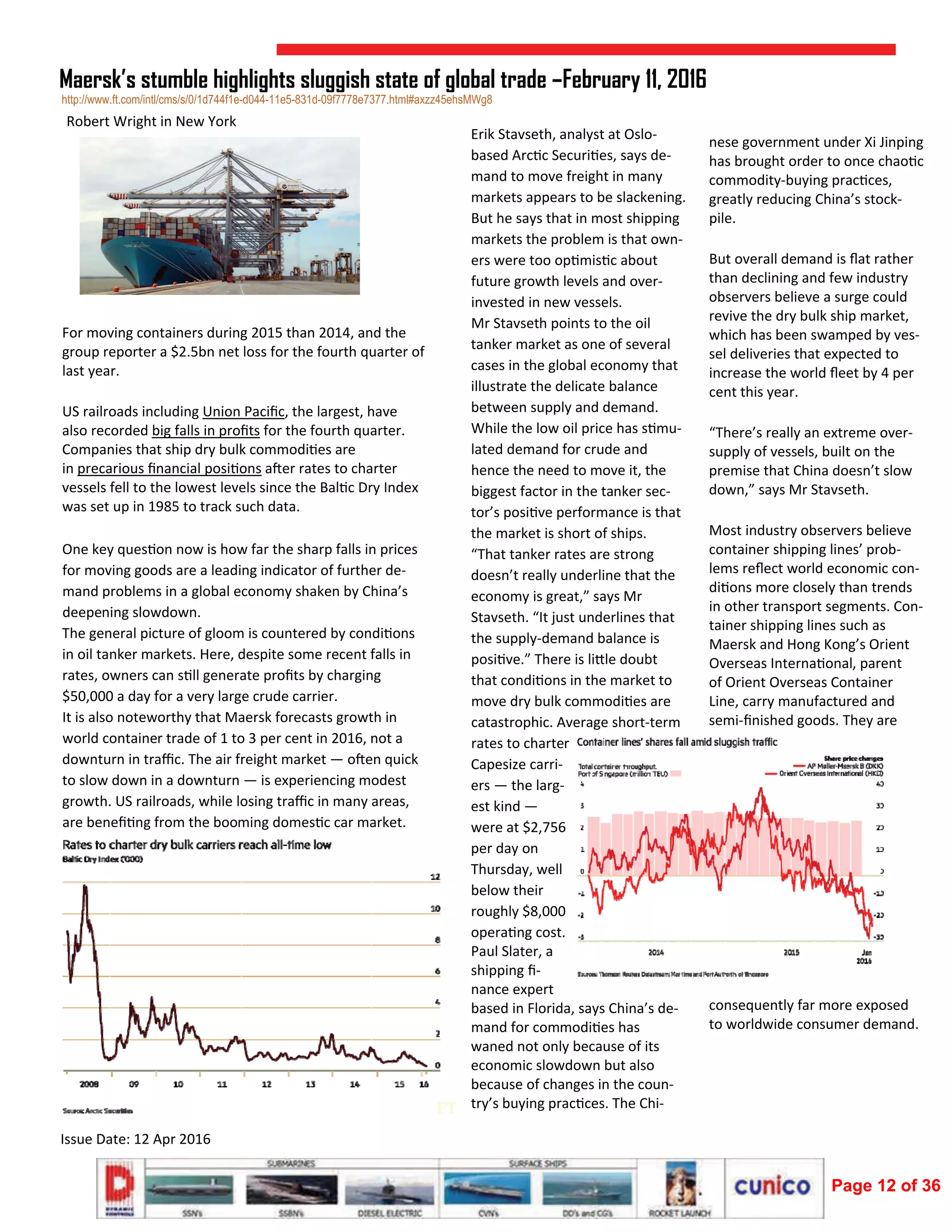  
Issue Date: 12 Apr 2016 
Maersk’s stumble highlights sluggish state of global trade –February 11, 2016
 
 
 
 
 
For moving containers during 2015 than 2014, and the 
group reporter a $2.5bn net loss for the fourth quarter of 
last year. 
US railroads including Union Paciﬁc, the largest, have 
also recorded big falls in proﬁts for the fourth quarter. 
Companies that ship dry bulk commodi es are 
in precarious ﬁnancial posi ons a er rates to charter 
vessels fell to the lowest levels since the Bal c Dry Index 
was set up in 1985 to track such data. 
One key ques on now is how far the sharp falls in prices 
for moving goods are a leading indicator of further de‐
mand problems in a global economy shaken by China’s 
deepening slowdown. 
The general picture of gloom is countered by condi ons 
in oil tanker markets. Here, despite some recent falls in 
rates, owners can s ll generate proﬁts by charging 
$50,000 a day for a very large crude carrier. 
It is also noteworthy that Maersk forecasts growth in 
world container trade of 1 to 3 per cent in 2016, not a 
downturn in traﬃc. The air freight market — o en quick 
to slow down in a downturn — is experiencing modest 
growth. US railroads, while losing traﬃc in many areas, 
are beneﬁ ng from the booming domes c car market. 
Erik Stavseth, analyst at Oslo‐
based Arc c Securi es, says de‐
mand to move freight in many 
markets appears to be slackening. 
But he says that in most shipping 
markets the problem is that own‐
ers were too op mis c about 
future growth levels and over‐
invested in new vessels. 
Mr Stavseth points to the oil 
tanker market as one of several 
cases in the global economy that 
illustrate the delicate balance 
between supply and demand. 
While the low oil price has s mu‐
lated demand for crude and 
hence the need to move it, the 
biggest factor in the tanker sec‐
tor’s posi ve performance is that 
the market is short of ships. 
“That tanker rates are strong 
doesn’t really underline that the 
economy is great,” says Mr 
Stavseth. “It just underlines that 
the supply‐demand balance is 
posi ve.” There is li le doubt 
that condi ons in the market to 
move dry bulk commodi es are 
catastrophic. Average short‐term 
rates to charter 
Capesize carri‐
ers — the larg‐
est kind — 
were at $2,756 
per day on 
Thursday, well 
below their 
roughly $8,000 
opera ng cost. 
Paul Slater, a 
shipping ﬁ‐
nance expert 
based in Florida, says China’s de‐
mand for commodi es has 
waned not only because of its 
economic slowdown but also 
because of changes in the coun‐
try’s buying prac ces. The Chi‐
nese government under Xi Jinping 
has brought order to once chao c 
commodity‐buying prac ces, 
greatly reducing China’s stock‐
pile. 
But overall demand is ﬂat rather 
than declining and few industry 
observers believe a surge could 
revive the dry bulk ship market, 
which has been swamped by ves‐
sel deliveries that expected to 
increase the world ﬂeet by 4 per 
cent this year. 
“There’s really an extreme over‐
supply of vessels, built on the 
premise that China doesn’t slow 
down,” says Mr Stavseth. 
Most industry observers believe 
container shipping lines’ prob‐
lems reﬂect world economic con‐
di ons more closely than trends 
in other transport segments. Con‐
tainer shipping lines such as 
Maersk and Hong Kong’s Orient 
Overseas Interna onal, parent 
of Orient Overseas Container 
Line, carry manufactured and 
semi‐ﬁnished goods. They are 
consequently far more exposed 
to worldwide consumer demand. 
 
http://www.ft.com/intl/cms/s/0/1d744f1e-d044-11e5-831d-09f7778e7377.html#axzz45ehsMWg8
Robert Wright in New York 
Page 12 of 36
 