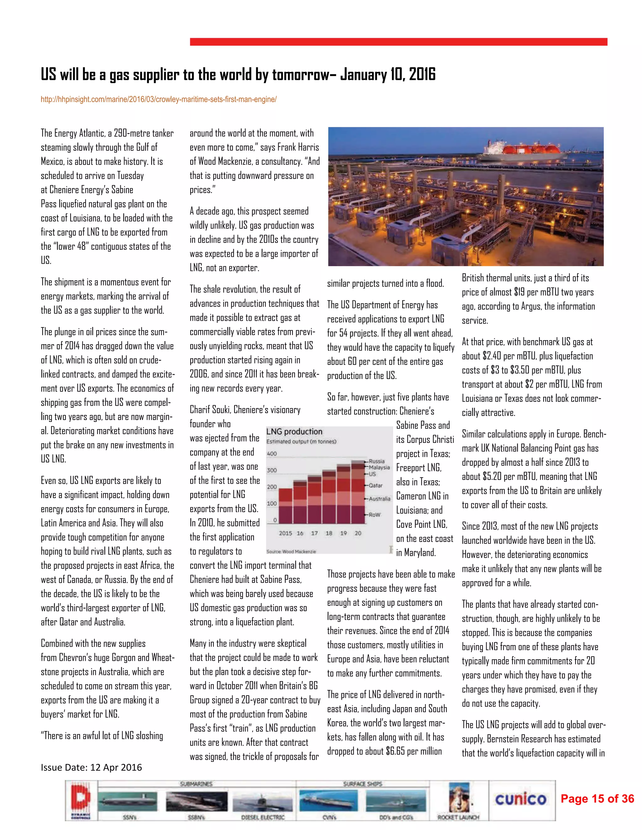  
Issue Date: 12 Apr 2016 
The Energy Atlantic, a 290-metre tanker
steaming slowly through the Gulf of
Mexico, is about to make history. It is
scheduled to arrive on Tuesday
at Cheniere Energy’s Sabine
Pass liquefied natural gas plant on the
coast of Louisiana, to be loaded with the
first cargo of LNG to be exported from
the “lower 48” contiguous states of the
US.
The shipment is a momentous event for
energy markets, marking the arrival of
the US as a gas supplier to the world.
The plunge in oil prices since the sum-
mer of 2014 has dragged down the value
of LNG, which is often sold on crude-
linked contracts, and damped the excite-
ment over US exports. The economics of
shipping gas from the US were compel-
ling two years ago, but are now margin-
al. Deteriorating market conditions have
put the brake on any new investments in
US LNG.
Even so, US LNG exports are likely to
have a significant impact, holding down
energy costs for consumers in Europe,
Latin America and Asia. They will also
provide tough competition for anyone
hoping to build rival LNG plants, such as
the proposed projects in east Africa, the
west of Canada, or Russia. By the end of
the decade, the US is likely to be the
world’s third-largest exporter of LNG,
after Qatar and Australia.
Combined with the new supplies
from Chevron’s huge Gorgon and Wheat-
stone projects in Australia, which are
scheduled to come on stream this year,
exports from the US are making it a
buyers’ market for LNG.
“There is an awful lot of LNG sloshing
around the world at the moment, with
even more to come,” says Frank Harris
of Wood Mackenzie, a consultancy. “And
that is putting downward pressure on
prices.”
A decade ago, this prospect seemed
wildly unlikely. US gas production was
in decline and by the 2010s the country
was expected to be a large importer of
LNG, not an exporter.
The shale revolution, the result of
advances in production techniques that
made it possible to extract gas at
commercially viable rates from previ-
ously unyielding rocks, meant that US
production started rising again in
2006, and since 2011 it has been break-
ing new records every year.
Charif Souki, Cheniere’s visionary
founder who
was ejected from the
company at the end
of last year, was one
of the first to see the
potential for LNG
exports from the US.
In 2010, he submitted
the first application
to regulators to
convert the LNG import terminal that
Cheniere had built at Sabine Pass,
which was being barely used because
US domestic gas production was so
strong, into a liquefaction plant.
Many in the industry were skeptical
that the project could be made to work
but the plan took a decisive step for-
ward in October 2011 when Britain’s BG
Group signed a 20-year contract to buy
most of the production from Sabine
Pass’s first “train”, as LNG production
units are known. After that contract
was signed, the trickle of proposals for
similar projects turned into a flood.
The US Department of Energy has
received applications to export LNG
for 54 projects. If they all went ahead,
they would have the capacity to liquefy
about 60 per cent of the entire gas
production of the US.
So far, however, just five plants have
started construction: Cheniere’s
Sabine Pass and
its Corpus Christi
project in Texas;
Freeport LNG,
also in Texas;
Cameron LNG in
Louisiana; and
Cove Point LNG,
on the east coast
in Maryland.
Those projects have been able to make
progress because they were fast
enough at signing up customers on
long-term contracts that guarantee
their revenues. Since the end of 2014
those customers, mostly utilities in
Europe and Asia, have been reluctant
to make any further commitments.
The price of LNG delivered in north-
east Asia, including Japan and South
Korea, the world’s two largest mar-
kets, has fallen along with oil. It has
dropped to about $6.65 per million
US will be a gas supplier to the world by tomorrow– January 10, 2016
http://hhpinsight.com/marine/2016/03/crowley-maritime-sets-first-man-engine/
British thermal units, just a third of its
price of almost $19 per mBTU two years
ago, according to Argus, the information
service.
At that price, with benchmark US gas at
about $2.40 per mBTU, plus liquefaction
costs of $3 to $3.50 per mBTU, plus
transport at about $2 per mBTU, LNG from
Louisiana or Texas does not look commer-
cially attractive.
Similar calculations apply in Europe. Bench-
mark UK National Balancing Point gas has
dropped by almost a half since 2013 to
about $5.20 per mBTU, meaning that LNG
exports from the US to Britain are unlikely
to cover all of their costs.
Since 2013, most of the new LNG projects
launched worldwide have been in the US.
However, the deteriorating economics
make it unlikely that any new plants will be
approved for a while.
The plants that have already started con-
struction, though, are highly unlikely to be
stopped. This is because the companies
buying LNG from one of these plants have
typically made firm commitments for 20
years under which they have to pay the
charges they have promised, even if they
do not use the capacity.
The US LNG projects will add to global over-
supply. Bernstein Research has estimated
that the world’s liquefaction capacity will in
Page 15 of 36
 