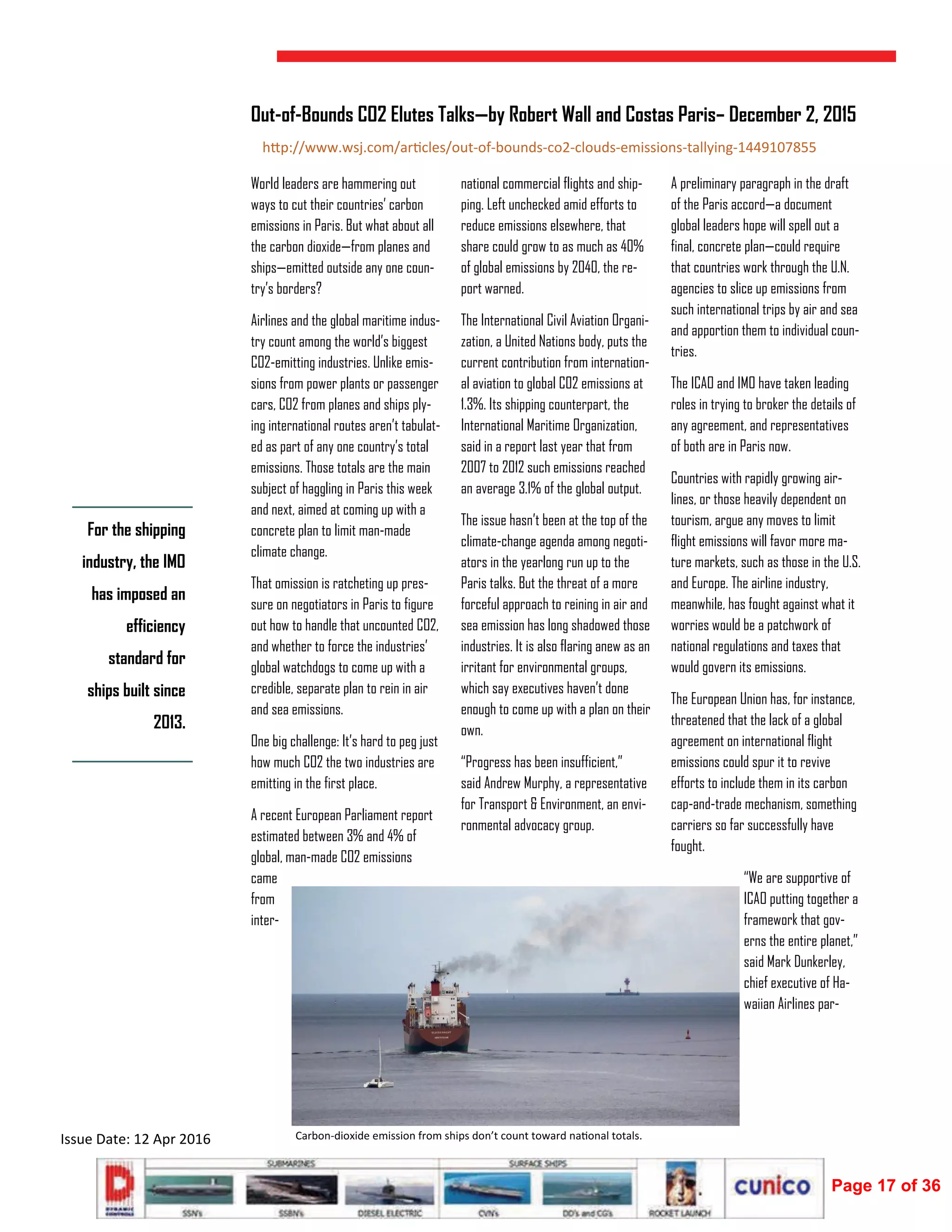  
Issue Date: 12 Apr 2016 
World leaders are hammering out
ways to cut their countries’ carbon
emissions in Paris. But what about all
the carbon dioxide—from planes and
ships—emitted outside any one coun-
try’s borders?
Airlines and the global maritime indus-
try count among the world’s biggest
CO2-emitting industries. Unlike emis-
sions from power plants or passenger
cars, CO2 from planes and ships ply-
ing international routes aren’t tabulat-
ed as part of any one country’s total
emissions. Those totals are the main
subject of haggling in Paris this week
and next, aimed at coming up with a
concrete plan to limit man-made
climate change.
That omission is ratcheting up pres-
sure on negotiators in Paris to figure
out how to handle that uncounted CO2,
and whether to force the industries’
global watchdogs to come up with a
credible, separate plan to rein in air
and sea emissions.
One big challenge: It’s hard to peg just
how much CO2 the two industries are
emitting in the first place.
A recent European Parliament report
estimated between 3% and 4% of
global, man-made CO2 emissions
came
from
inter-
national commercial flights and ship-
ping. Left unchecked amid efforts to
reduce emissions elsewhere, that
share could grow to as much as 40%
of global emissions by 2040, the re-
port warned.
The International Civil Aviation Organi-
zation, a United Nations body, puts the
current contribution from internation-
al aviation to global C02 emissions at
1.3%. Its shipping counterpart, the
International Maritime Organization,
said in a report last year that from
2007 to 2012 such emissions reached
an average 3.1% of the global output.
The issue hasn’t been at the top of the
climate-change agenda among negoti-
ators in the yearlong run up to the
Paris talks. But the threat of a more
forceful approach to reining in air and
sea emission has long shadowed those
industries. It is also flaring anew as an
irritant for environmental groups,
which say executives haven’t done
enough to come up with a plan on their
own.
“Progress has been insufficient,”
said Andrew Murphy, a representative
for Transport & Environment, an envi-
ronmental advocacy group.
A preliminary paragraph in the draft
of the Paris accord—a document
global leaders hope will spell out a
final, concrete plan—could require
that countries work through the U.N.
agencies to slice up emissions from
such international trips by air and sea
and apportion them to individual coun-
tries.
The ICAO and IMO have taken leading
roles in trying to broker the details of
any agreement, and representatives
of both are in Paris now.
Countries with rapidly growing air-
lines, or those heavily dependent on
tourism, argue any moves to limit
flight emissions will favor more ma-
ture markets, such as those in the U.S.
and Europe. The airline industry,
meanwhile, has fought against what it
worries would be a patchwork of
national regulations and taxes that
would govern its emissions.
The European Union has, for instance,
threatened that the lack of a global
agreement on international flight
emissions could spur it to revive
efforts to include them in its carbon
cap-and-trade mechanism, something
carriers so far successfully have
fought.
“We are supportive of
ICAO putting together a
framework that gov-
erns the entire planet,”
said Mark Dunkerley,
chief executive of Ha-
waiian Airlines par-
Out-of-Bounds CO2 Elutes Talks—by Robert Wall and Costas Paris– December 2, 2015
For the shipping
industry, the IMO
has imposed an
efficiency
standard for
ships built since
2013.
Carbon‐dioxide emission from ships don’t count toward na onal totals. 
h p://www.wsj.com/ar cles/out‐of‐bounds‐co2‐clouds‐emissions‐tallying‐1449107855 
Page 17 of 36
 