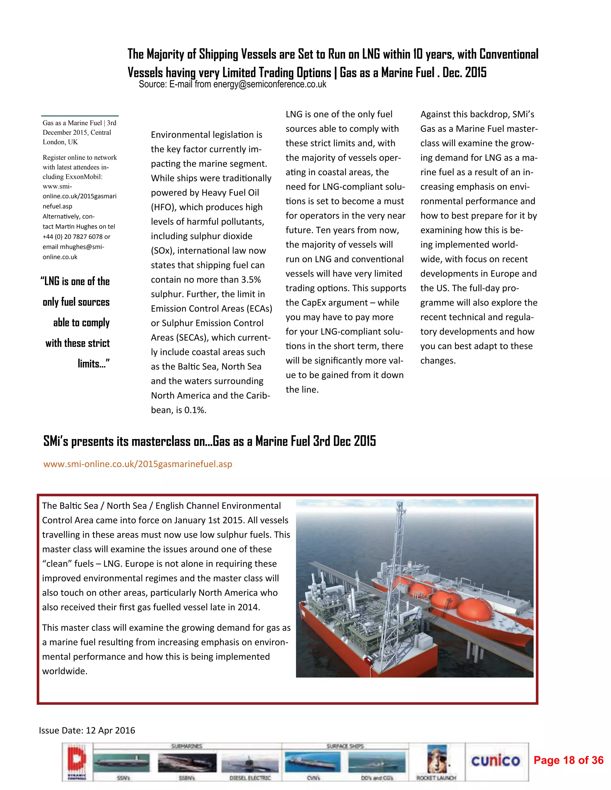  
Issue Date: 12 Apr 2016 
 
Environmental legisla on is 
the key factor currently im‐
pac ng the marine segment. 
While ships were tradi onally 
powered by Heavy Fuel Oil 
(HFO), which produces high 
levels of harmful pollutants, 
including sulphur dioxide 
(SOx), interna onal law now 
states that shipping fuel can 
contain no more than 3.5% 
sulphur. Further, the limit in 
Emission Control Areas (ECAs) 
or Sulphur Emission Control 
Areas (SECAs), which current‐
ly include coastal areas such 
as the Bal c Sea, North Sea 
and the waters surrounding 
North America and the Carib‐
bean, is 0.1%. 
LNG is one of the only fuel 
sources able to comply with 
these strict limits and, with 
the majority of vessels oper‐
a ng in coastal areas, the 
need for LNG‐compliant solu‐
ons is set to become a must 
for operators in the very near 
future. Ten years from now, 
the majority of vessels will 
run on LNG and conven onal 
vessels will have very limited 
trading op ons. This supports 
the CapEx argument – while 
you may have to pay more 
for your LNG‐compliant solu‐
ons in the short term, there 
will be signiﬁcantly more val‐
ue to be gained from it down 
the line. 
Against this backdrop, SMi’s 
Gas as a Marine Fuel master‐
class will examine the grow‐
ing demand for LNG as a ma‐
rine fuel as a result of an in‐
creasing emphasis on envi‐
ronmental performance and 
how to best prepare for it by 
examining how this is be‐
ing implemented world‐
wide, with focus on recent 
developments in Europe and 
the US. The full‐day pro‐
gramme will also explore the 
recent technical and regula‐
tory developments and how 
you can best adapt to these 
changes.  
Source: E-mail from energy@semiconference.co.uk
“LNG is one of the
only fuel sources
able to comply
with these strict
limits…”
The Majority of Shipping Vessels are Set to Run on LNG within 10 years, with Conventional
Vessels having very Limited Trading Options | Gas as a Marine Fuel . Dec. 2015
Gas as a Marine Fuel | 3rd
December 2015, Central
London, UK
Register online to network
with latest attendees in-
cluding ExxonMobil:
www.smi-
online.co.uk/2015gasmari
nefuel.asp 
Alterna vely, con‐
tact Mar n Hughes on tel 
+44 (0) 20 7827 6078 or 
email mhughes@smi‐
online.co.uk  
The Bal c Sea / North Sea / English Channel Environmental 
Control Area came into force on January 1st 2015. All vessels 
travelling in these areas must now use low sulphur fuels. This 
master class will examine the issues around one of these 
“clean” fuels – LNG. Europe is not alone in requiring these 
improved environmental regimes and the master class will 
also touch on other areas, par cularly North America who 
also received their ﬁrst gas fuelled vessel late in 2014. 
This master class will examine the growing demand for gas as 
a marine fuel resul ng from increasing emphasis on environ‐
mental performance and how this is being implemented 
worldwide. 
SMi’s presents its masterclass on...Gas as a Marine Fuel 3rd Dec 2015
www.smi‐online.co.uk/2015gasmarinefuel.asp 
Page 18 of 36
 