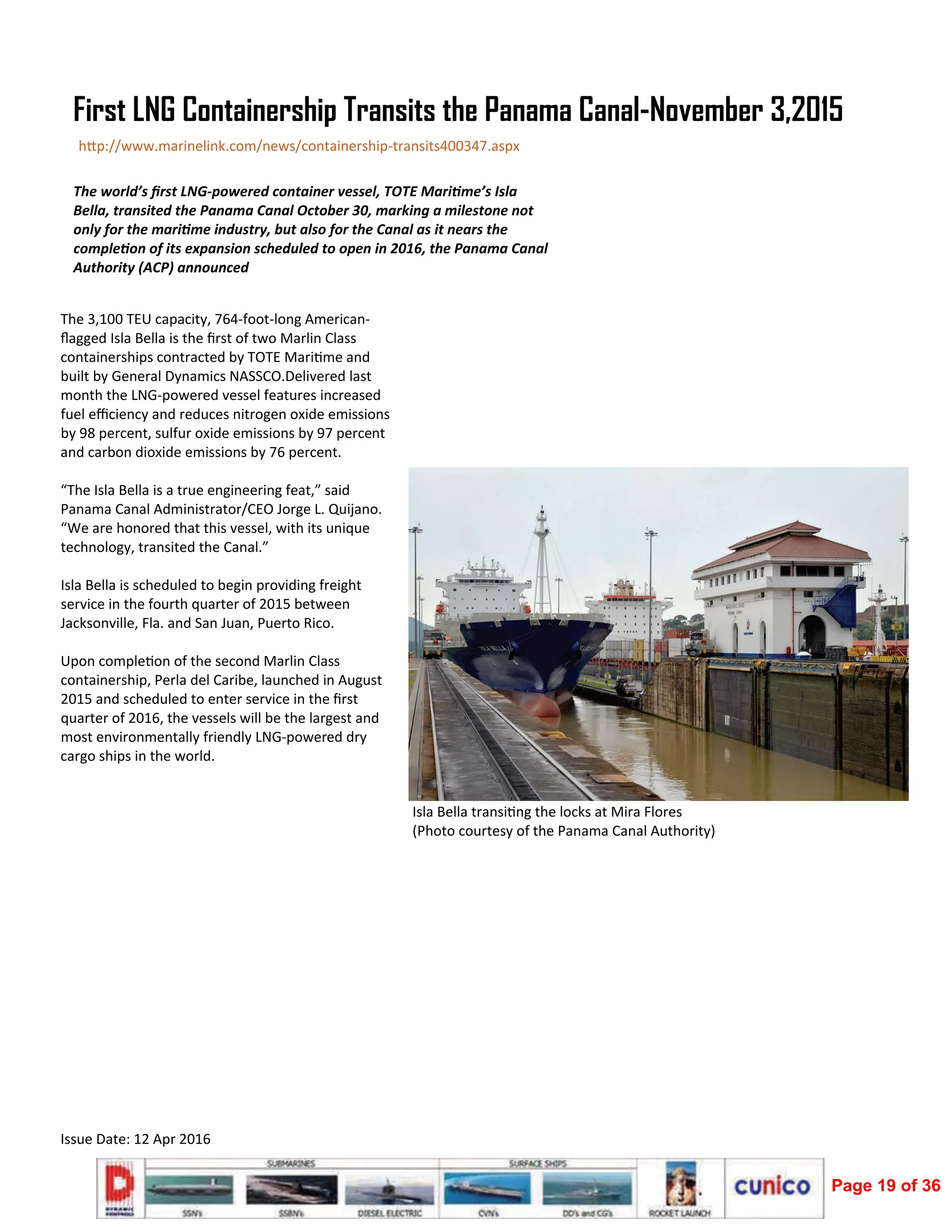  
Issue Date: 12 Apr 2016 
The 3,100 TEU capacity, 764‐foot‐long American‐
ﬂagged Isla Bella is the ﬁrst of two Marlin Class 
containerships contracted by TOTE Mari me and 
built by General Dynamics NASSCO.Delivered last 
month the LNG‐powered vessel features increased 
fuel eﬃciency and reduces nitrogen oxide emissions 
by 98 percent, sulfur oxide emissions by 97 percent 
and carbon dioxide emissions by 76 percent. 
 
“The Isla Bella is a true engineering feat,” said 
Panama Canal Administrator/CEO Jorge L. Quijano. 
“We are honored that this vessel, with its unique 
technology, transited the Canal.” 
 
Isla Bella is scheduled to begin providing freight 
service in the fourth quarter of 2015 between 
Jacksonville, Fla. and San Juan, Puerto Rico. 
 
Upon comple on of the second Marlin Class 
containership, Perla del Caribe, launched in August 
2015 and scheduled to enter service in the ﬁrst 
quarter of 2016, the vessels will be the largest and 
most environmentally friendly LNG‐powered dry 
cargo ships in the world.  
The world’s ﬁrst LNG‐powered container vessel, TOTE Mari me’s Isla 
Bella, transited the Panama Canal October 30, marking a milestone not 
only for the mari me industry, but also for the Canal as it nears the 
comple on of its expansion scheduled to open in 2016, the Panama Canal 
Authority (ACP) announced  
First LNG Containership Transits the Panama Canal-November 3,2015
h p://www.marinelink.com/news/containership‐transits400347.aspx 
Isla Bella transi ng the locks at Mira Flores                                                     
(Photo courtesy of the Panama Canal Authority)  
Page 19 of 36
 