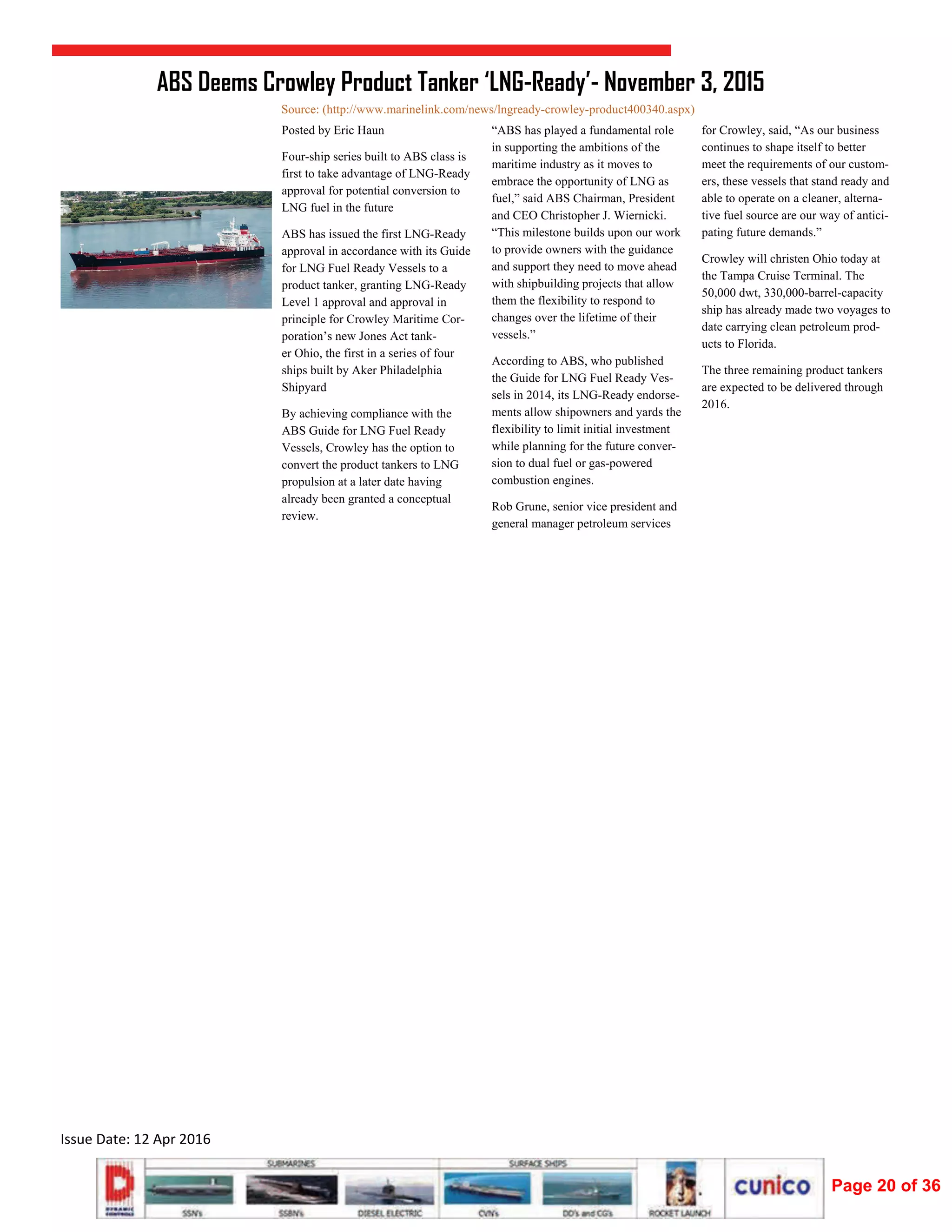 
Issue Date: 12 Apr 2016 
“ABS has played a fundamental role
in supporting the ambitions of the
maritime industry as it moves to
embrace the opportunity of LNG as
fuel,” said ABS Chairman, President
and CEO Christopher J. Wiernicki.
“This milestone builds upon our work
to provide owners with the guidance
and support they need to move ahead
with shipbuilding projects that allow
them the flexibility to respond to
changes over the lifetime of their
vessels.”
According to ABS, who published
the Guide for LNG Fuel Ready Ves-
sels in 2014, its LNG-Ready endorse-
ments allow shipowners and yards the
flexibility to limit initial investment
while planning for the future conver-
sion to dual fuel or gas-powered
combustion engines.
Rob Grune, senior vice president and
general manager petroleum services
Posted by Eric Haun
Four-ship series built to ABS class is
first to take advantage of LNG-Ready
approval for potential conversion to
LNG fuel in the future
ABS has issued the first LNG-Ready
approval in accordance with its Guide
for LNG Fuel Ready Vessels to a
product tanker, granting LNG-Ready
Level 1 approval and approval in
principle for Crowley Maritime Cor-
poration’s new Jones Act tank-
er Ohio, the first in a series of four
ships built by Aker Philadelphia
Shipyard
By achieving compliance with the
ABS Guide for LNG Fuel Ready
Vessels, Crowley has the option to
convert the product tankers to LNG
propulsion at a later date having
already been granted a conceptual
review.
for Crowley, said, “As our business
continues to shape itself to better
meet the requirements of our custom-
ers, these vessels that stand ready and
able to operate on a cleaner, alterna-
tive fuel source are our way of antici-
pating future demands.”
Crowley will christen Ohio today at
the Tampa Cruise Terminal. The
50,000 dwt, 330,000-barrel-capacity
ship has already made two voyages to
date carrying clean petroleum prod-
ucts to Florida.
The three remaining product tankers
are expected to be delivered through
2016.
ABS Deems Crowley Product Tanker ‘LNG-Ready’- November 3, 2015
Source: (http://www.marinelink.com/news/lngready-crowley-product400340.aspx)
Page 20 of 36
 