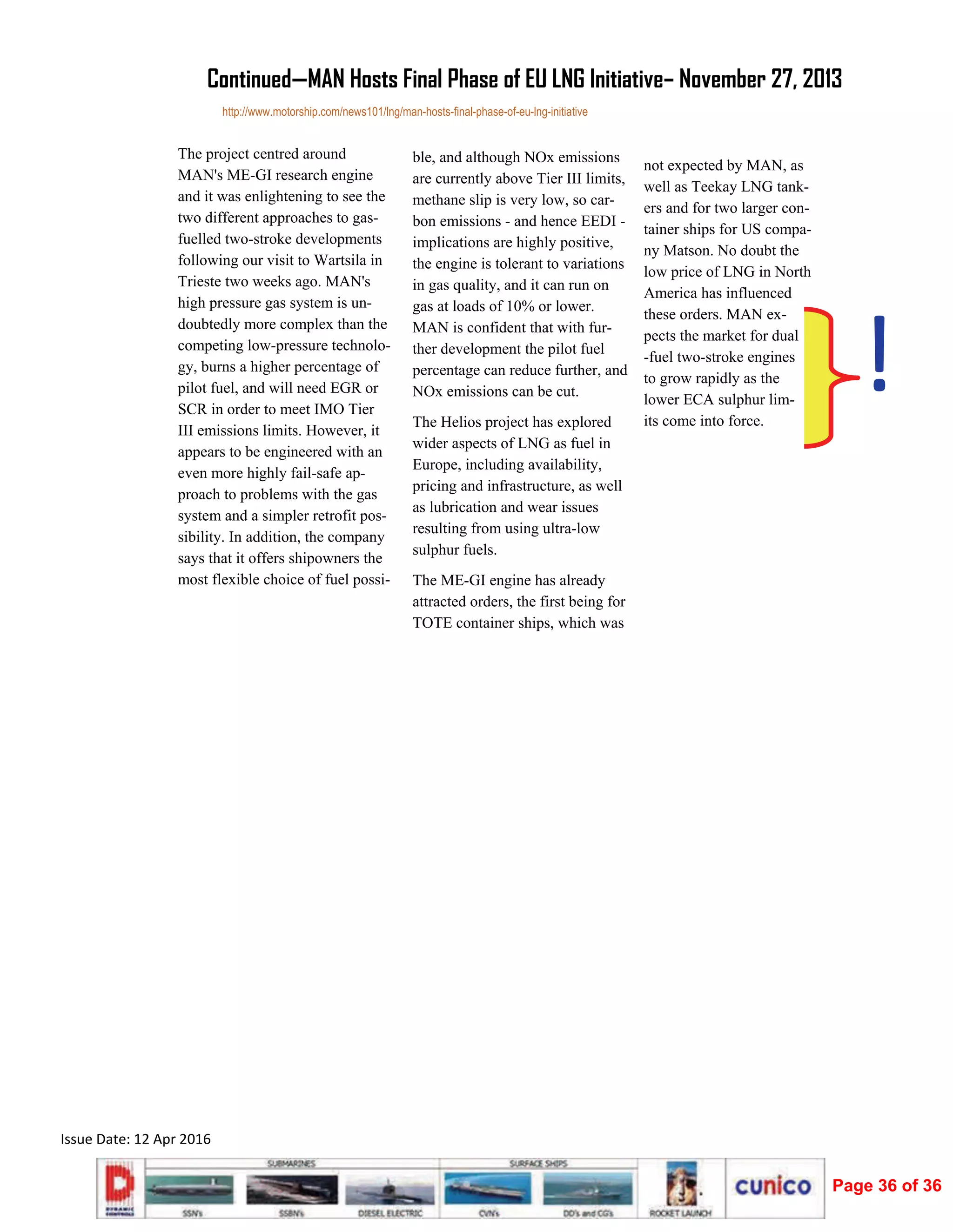  
Issue Date: 12 Apr 2016 
The project centred around
MAN's ME-GI research engine
and it was enlightening to see the
two different approaches to gas-
fuelled two-stroke developments
following our visit to Wartsila in
Trieste two weeks ago. MAN's
high pressure gas system is un-
doubtedly more complex than the
competing low-pressure technolo-
gy, burns a higher percentage of
pilot fuel, and will need EGR or
SCR in order to meet IMO Tier
III emissions limits. However, it
appears to be engineered with an
even more highly fail-safe ap-
proach to problems with the gas
system and a simpler retrofit pos-
sibility. In addition, the company
says that it offers shipowners the
most flexible choice of fuel possi-
ble, and although NOx emissions
are currently above Tier III limits,
methane slip is very low, so car-
bon emissions - and hence EEDI -
implications are highly positive,
the engine is tolerant to variations
in gas quality, and it can run on
gas at loads of 10% or lower.
MAN is confident that with fur-
ther development the pilot fuel
percentage can reduce further, and
NOx emissions can be cut.
The Helios project has explored
wider aspects of LNG as fuel in
Europe, including availability,
pricing and infrastructure, as well
as lubrication and wear issues
resulting from using ultra-low
sulphur fuels.
The ME-GI engine has already
attracted orders, the first being for
TOTE container ships, which was
not expected by MAN, as
well as Teekay LNG tank-
ers and for two larger con-
tainer ships for US compa-
ny Matson. No doubt the
low price of LNG in North
America has influenced
these orders. MAN ex-
pects the market for dual
-fuel two-stroke engines
to grow rapidly as the
lower ECA sulphur lim-
its come into force.
Continued—MAN Hosts Final Phase of EU LNG Initiative– November 27, 2013
http://www.motorship.com/news101/lng/man-hosts-final-phase-of-eu-lng-initiative
!
Page 36 of 36
 