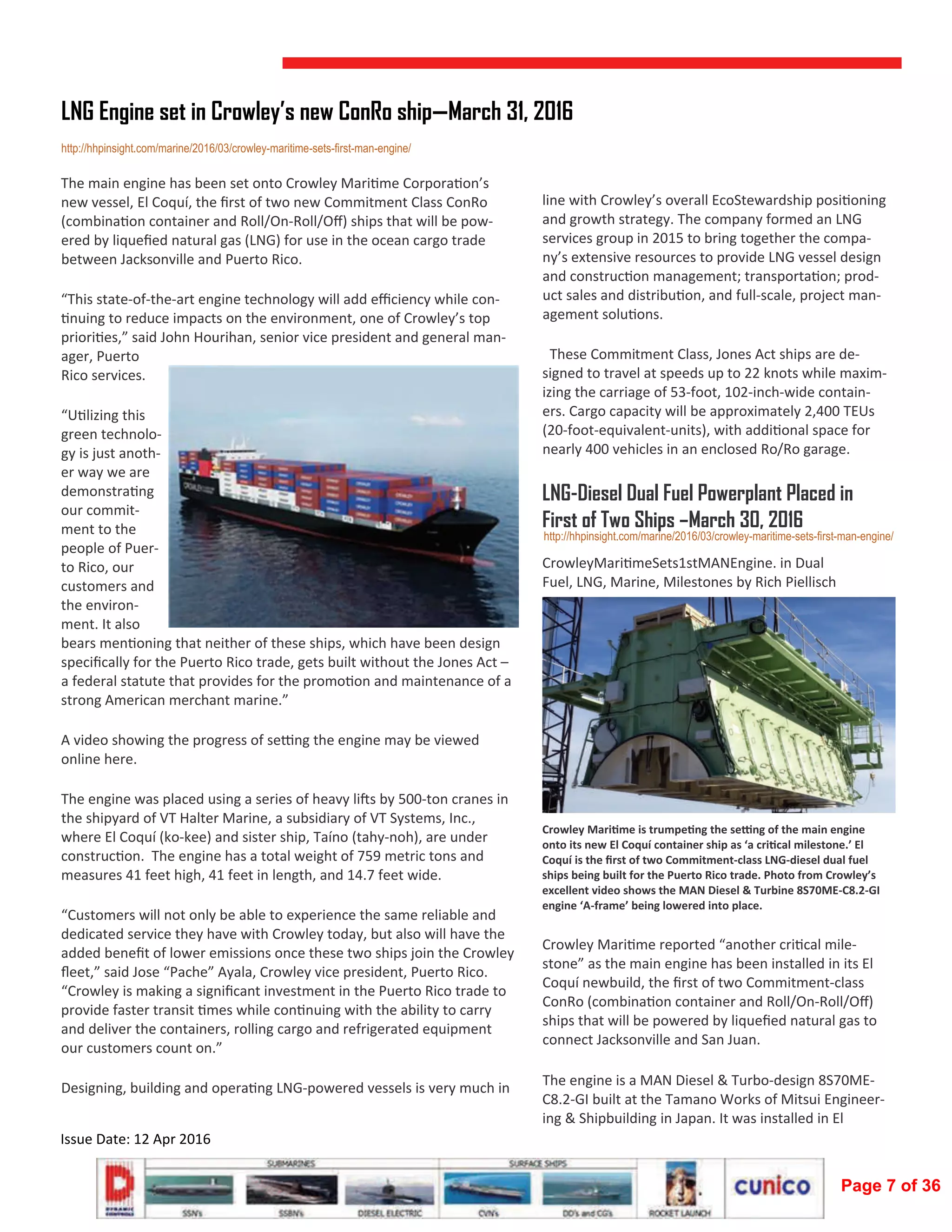  
Issue Date: 12 Apr 2016 
The main engine has been set onto Crowley Mari me Corpora on’s 
new vessel, El Coquí, the ﬁrst of two new Commitment Class ConRo 
(combina on container and Roll/On‐Roll/Oﬀ) ships that will be pow‐
ered by liqueﬁed natural gas (LNG) for use in the ocean cargo trade 
between Jacksonville and Puerto Rico.  
“This state‐of‐the‐art engine technology will add eﬃciency while con‐
nuing to reduce impacts on the environment, one of Crowley’s top 
priori es,” said John Hourihan, senior vice president and general man‐
ager, Puerto 
Rico services.  
“U lizing this 
green technolo‐
gy is just anoth‐
er way we are 
demonstra ng 
our commit‐
ment to the 
people of Puer‐
to Rico, our 
customers and 
the environ‐
ment. It also 
bears men oning that neither of these ships, which have been design 
speciﬁcally for the Puerto Rico trade, gets built without the Jones Act – 
a federal statute that provides for the promo on and maintenance of a 
strong American merchant marine.”    
A video showing the progress of se ng the engine may be viewed 
online here.  
The engine was placed using a series of heavy li s by 500‐ton cranes in 
the shipyard of VT Halter Marine, a subsidiary of VT Systems, Inc., 
where El Coquí (ko‐kee) and sister ship, Taíno (tahy‐noh), are under 
construc on.  The engine has a total weight of 759 metric tons and 
measures 41 feet high, 41 feet in length, and 14.7 feet wide.  
“Customers will not only be able to experience the same reliable and 
dedicated service they have with Crowley today, but also will have the 
added beneﬁt of lower emissions once these two ships join the Crowley 
ﬂeet,” said Jose “Pache” Ayala, Crowley vice president, Puerto Rico. 
“Crowley is making a signiﬁcant investment in the Puerto Rico trade to 
provide faster transit  mes while con nuing with the ability to carry 
and deliver the containers, rolling cargo and refrigerated equipment 
our customers count on.”  
Designing, building and opera ng LNG‐powered vessels is very much in 
LNG Engine set in Crowley’s new ConRo ship—March 31, 2016
http://hhpinsight.com/marine/2016/03/crowley-maritime-sets-first-man-engine/
line with Crowley’s overall EcoStewardship posi oning 
and growth strategy. The company formed an LNG 
services group in 2015 to bring together the compa‐
ny’s extensive resources to provide LNG vessel design 
and construc on management; transporta on; prod‐
uct sales and distribu on, and full‐scale, project man‐
agement solu ons.  
  These Commitment Class, Jones Act ships are de‐
signed to travel at speeds up to 22 knots while maxim‐
izing the carriage of 53‐foot, 102‐inch‐wide contain‐
ers. Cargo capacity will be approximately 2,400 TEUs 
(20‐foot‐equivalent‐units), with addi onal space for 
nearly 400 vehicles in an enclosed Ro/Ro garage. 
LNG-Diesel Dual Fuel Powerplant Placed in
First of Two Ships –March 30, 2016
CrowleyMari meSets1stMANEngine. in Dual 
Fuel, LNG, Marine, Milestones by Rich Piellisch  
Crowley Mari me is trumpe ng the se ng of the main engine 
onto its new El Coquí container ship as ‘a cri cal milestone.’ El 
Coquí is the ﬁrst of two Commitment‐class LNG‐diesel dual fuel 
ships being built for the Puerto Rico trade. Photo from Crowley’s 
excellent video shows the MAN Diesel & Turbine 8S70ME‐C8.2‐GI 
engine ‘A‐frame’ being lowered into place. 
Crowley Mari me reported “another cri cal mile‐
stone” as the main engine has been installed in its El 
Coquí newbuild, the ﬁrst of two Commitment‐class 
ConRo (combina on container and Roll/On‐Roll/Oﬀ) 
ships that will be powered by liqueﬁed natural gas to 
connect Jacksonville and San Juan. 
The engine is a MAN Diesel & Turbo‐design 8S70ME‐
C8.2‐GI built at the Tamano Works of Mitsui Engineer‐
ing & Shipbuilding in Japan. It was installed in El 
http://hhpinsight.com/marine/2016/03/crowley-maritime-sets-first-man-engine/
Page 7 of 36
 