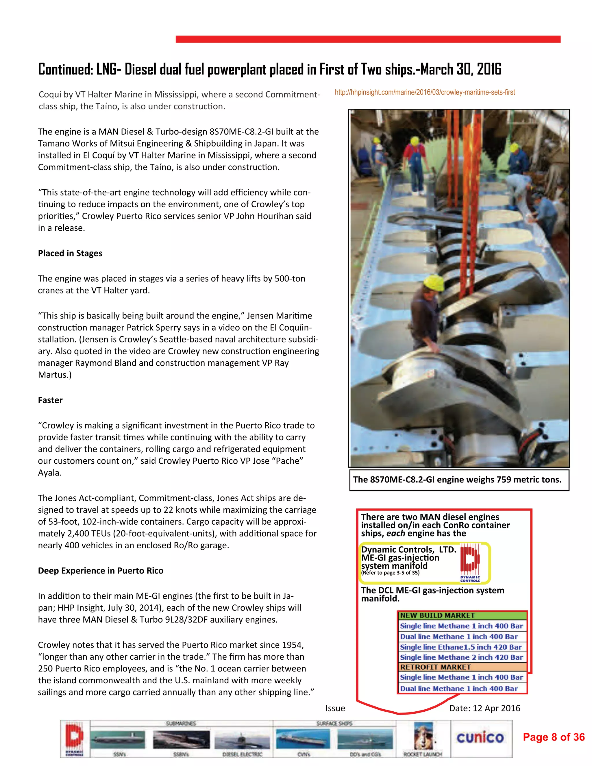  
Issue  Date: 12 Apr 2016 
The engine is a MAN Diesel & Turbo‐design 8S70ME‐C8.2‐GI built at the 
Tamano Works of Mitsui Engineering & Shipbuilding in Japan. It was 
installed in El Coquí by VT Halter Marine in Mississippi, where a second 
Commitment‐class ship, the Taíno, is also under construc on. 
“This state‐of‐the‐art engine technology will add eﬃciency while con‐
nuing to reduce impacts on the environment, one of Crowley’s top 
priori es,” Crowley Puerto Rico services senior VP John Hourihan said 
in a release. 
Placed in Stages 
The engine was placed in stages via a series of heavy li s by 500‐ton 
cranes at the VT Halter yard. 
“This ship is basically being built around the engine,” Jensen Mari me 
construc on manager Patrick Sperry says in a video on the El Coquíin‐
stalla on. (Jensen is Crowley’s Sea le‐based naval architecture subsidi‐
ary. Also quoted in the video are Crowley new construc on engineering 
manager Raymond Bland and construc on management VP Ray 
Martus.) 
Faster 
“Crowley is making a signiﬁcant investment in the Puerto Rico trade to 
provide faster transit  mes while con nuing with the ability to carry 
and deliver the containers, rolling cargo and refrigerated equipment 
our customers count on,” said Crowley Puerto Rico VP Jose “Pache” 
Ayala. 
The Jones Act‐compliant, Commitment‐class, Jones Act ships are de‐
signed to travel at speeds up to 22 knots while maximizing the carriage 
of 53‐foot, 102‐inch‐wide containers. Cargo capacity will be approxi‐
mately 2,400 TEUs (20‐foot‐equivalent‐units), with addi onal space for 
nearly 400 vehicles in an enclosed Ro/Ro garage. 
Deep Experience in Puerto Rico 
In addi on to their main ME‐GI engines (the ﬁrst to be built in Ja‐
pan; HHP Insight, July 30, 2014), each of the new Crowley ships will 
have three MAN Diesel & Turbo 9L28/32DF auxiliary engines. 
Crowley notes that it has served the Puerto Rico market since 1954, 
“longer than any other carrier in the trade.” The ﬁrm has more than 
250 Puerto Rico employees, and is “the No. 1 ocean carrier between 
the island commonwealth and the U.S. mainland with more weekly 
sailings and more cargo carried annually than any other shipping line.” 
Continued: LNG- Diesel dual fuel powerplant placed in First of Two ships.-March 30, 2016
http://hhpinsight.com/marine/2016/03/crowley-maritime-sets-first
 
 
 
 
 
 
 
 
 
 
 
 
 
  
 
 
 
 
 
 
The 8S70ME‐C8.2‐GI engine weighs 759 metric tons. 
Coquí by VT Halter Marine in Mississippi, where a second Commitment‐
class ship, the Taíno, is also under construc on. 
There are two MAN diesel engines 
installed on/in each ConRo container 
ships, each engine has the  
 
Dynamic Controls,  LTD.             
ME‐GI gas‐injec on  
system manifold  
(Refer to page 3‐5 of 35) 
 
 
The DCL ME‐GI gas‐injec on system 
manifold. 
Page 8 of 36
 