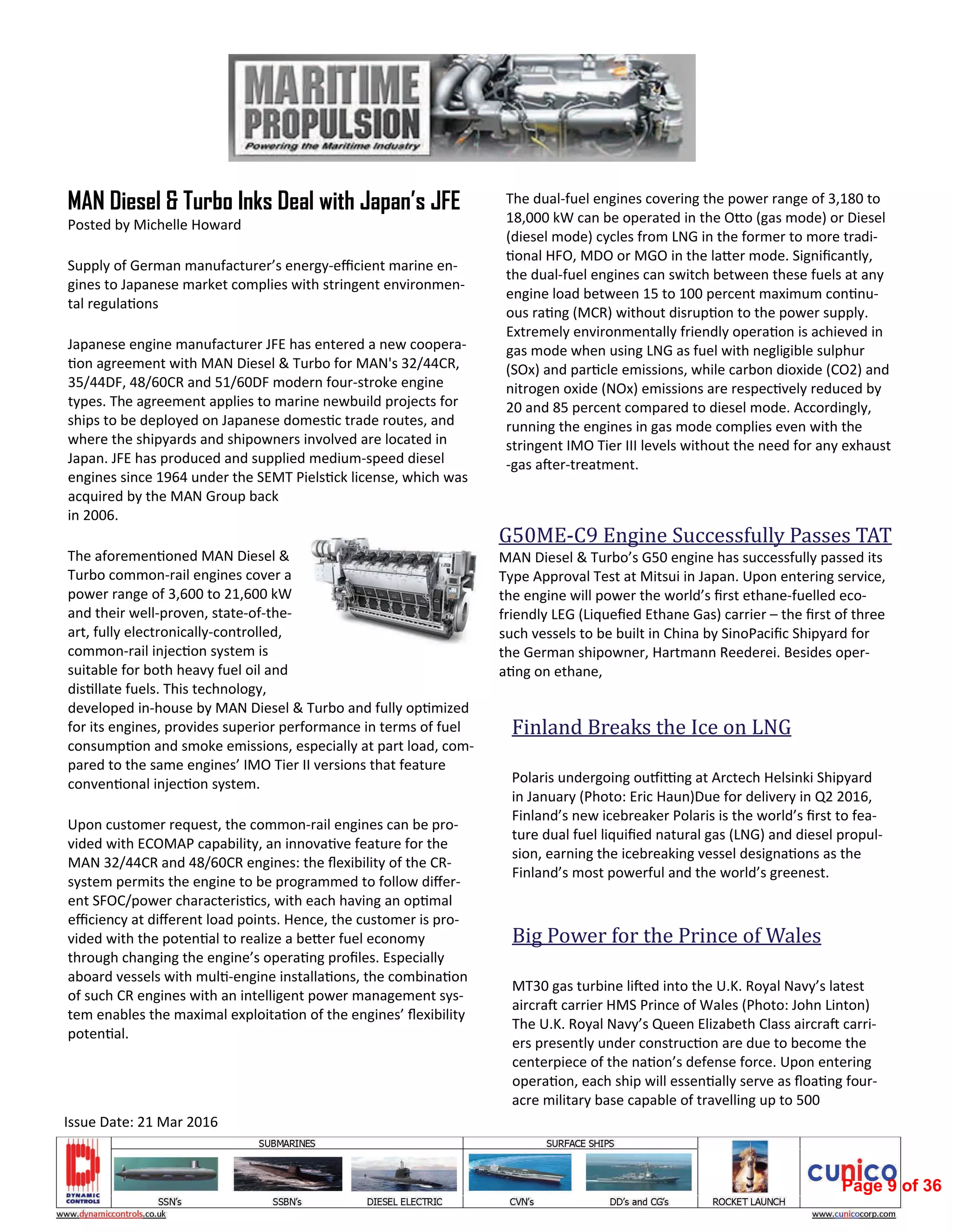 G50ME‐C9	Engine	Successfully	Passes	TAT		
MAN Diesel & Turbo’s G50 engine has successfully passed its 
Type Approval Test at Mitsui in Japan. Upon entering service, 
the engine will power the world’s ﬁrst ethane‐fuelled eco‐
friendly LEG (Liqueﬁed Ethane Gas) carrier – the ﬁrst of three 
such vessels to be built in China by SinoPaciﬁc Shipyard for 
the German shipowner, Hartmann Reederei. Besides oper‐
a ng on ethane,      
Finland	Breaks	the	Ice	on	LNG		
 
Polaris undergoing ou i ng at Arctech Helsinki Shipyard 
in January (Photo: Eric Haun)Due for delivery in Q2 2016, 
Finland’s new icebreaker Polaris is the world’s ﬁrst to fea‐
ture dual fuel liquiﬁed natural gas (LNG) and diesel propul‐
sion, earning the icebreaking vessel designa ons as the 
Finland’s most powerful and the world’s greenest.  
Big	Power	for	the	Prince	of	Wales		
 
MT30 gas turbine li ed into the U.K. Royal Navy’s latest 
aircra  carrier HMS Prince of Wales (Photo: John Linton) 
The U.K. Royal Navy’s Queen Elizabeth Class aircra  carri‐
ers presently under construc on are due to become the 
centerpiece of the na on’s defense force. Upon entering 
opera on, each ship will essen ally serve as ﬂoa ng four‐
acre military base capable of travelling up to 500  
MAN Diesel & Turbo Inks Deal with Japan’s JFE
Posted by Michelle Howard 
Supply of German manufacturer’s energy‐eﬃcient marine en‐
gines to Japanese market complies with stringent environmen‐
tal regula ons 
Japanese engine manufacturer JFE has entered a new coopera‐
on agreement with MAN Diesel & Turbo for MAN's 32/44CR, 
35/44DF, 48/60CR and 51/60DF modern four‐stroke engine 
types. The agreement applies to marine newbuild projects for 
ships to be deployed on Japanese domes c trade routes, and 
where the shipyards and shipowners involved are located in 
Japan. JFE has produced and supplied medium‐speed diesel 
engines since 1964 under the SEMT Piels ck license, which was 
acquired by the MAN Group back 
in 2006. 
The aforemen oned MAN Diesel & 
Turbo common‐rail engines cover a 
power range of 3,600 to 21,600 kW 
and their well‐proven, state‐of‐the‐
art, fully electronically‐controlled, 
common‐rail injec on system is 
suitable for both heavy fuel oil and 
dis llate fuels. This technology, 
developed in‐house by MAN Diesel & Turbo and fully op mized 
for its engines, provides superior performance in terms of fuel 
consump on and smoke emissions, especially at part load, com‐
pared to the same engines’ IMO Tier II versions that feature 
conven onal injec on system. 
Upon customer request, the common‐rail engines can be pro‐
vided with ECOMAP capability, an innova ve feature for the 
MAN 32/44CR and 48/60CR engines: the ﬂexibility of the CR‐
system permits the engine to be programmed to follow diﬀer‐
ent SFOC/power characteris cs, with each having an op mal 
eﬃciency at diﬀerent load points. Hence, the customer is pro‐
vided with the poten al to realize a be er fuel economy 
through changing the engine’s opera ng proﬁles. Especially 
aboard vessels with mul ‐engine installa ons, the combina on 
of such CR engines with an intelligent power management sys‐
tem enables the maximal exploita on of the engines’ ﬂexibility 
poten al. 
The dual‐fuel engines covering the power range of 3,180 to 
18,000 kW can be operated in the O o (gas mode) or Diesel 
(diesel mode) cycles from LNG in the former to more tradi‐
onal HFO, MDO or MGO in the la er mode. Signiﬁcantly, 
the dual‐fuel engines can switch between these fuels at any 
engine load between 15 to 100 percent maximum con nu‐
ous ra ng (MCR) without disrup on to the power supply. 
Extremely environmentally friendly opera on is achieved in 
gas mode when using LNG as fuel with negligible sulphur 
(SOx) and par cle emissions, while carbon dioxide (CO2) and 
nitrogen oxide (NOx) emissions are respec vely reduced by 
20 and 85 percent compared to diesel mode. Accordingly, 
running the engines in gas mode complies even with the 
stringent IMO Tier III levels without the need for any exhaust
‐gas a er‐treatment. 
Issue Date: 21 Mar 2016 
Page 9 of 36
 