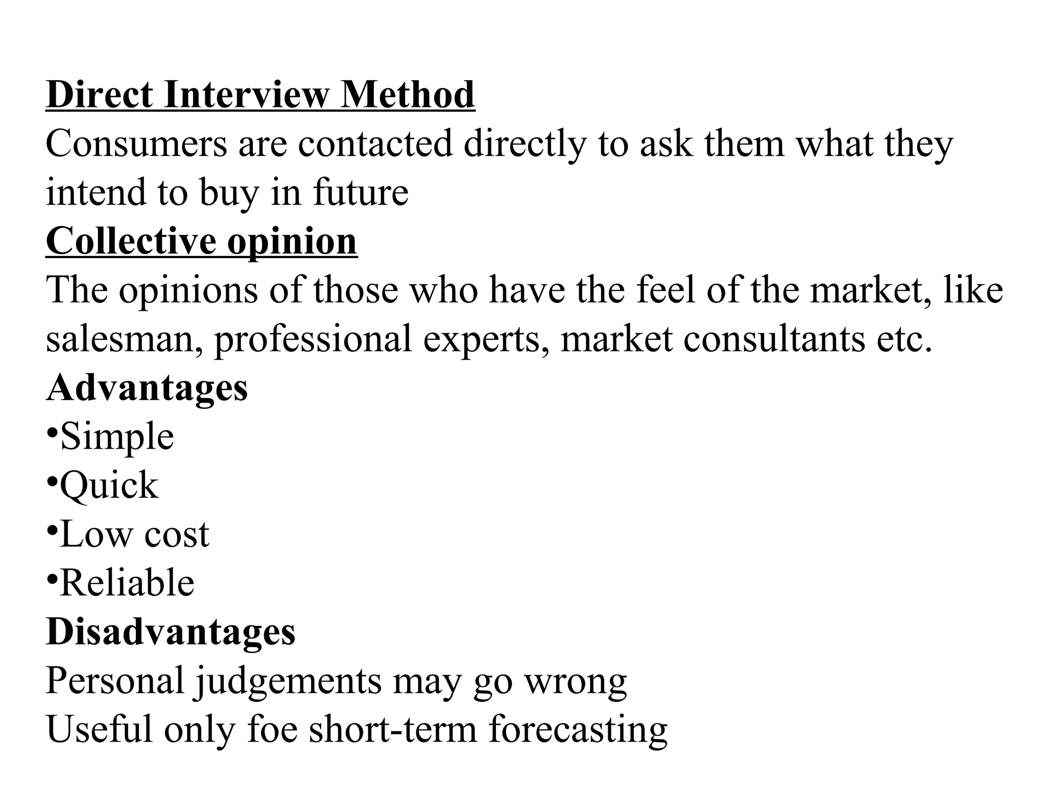 Direct Interview Method
Consumers are contacted directly to ask them what they
intend to buy in future
Collective opinion
The opinions of those who have the feel of the market, like
salesman, professional experts, market consultants etc.
Advantages
•Simple
•Quick
•Low cost
•Reliable
Disadvantages
Personal judgements may go wrong
Useful only foe short-term forecasting
 