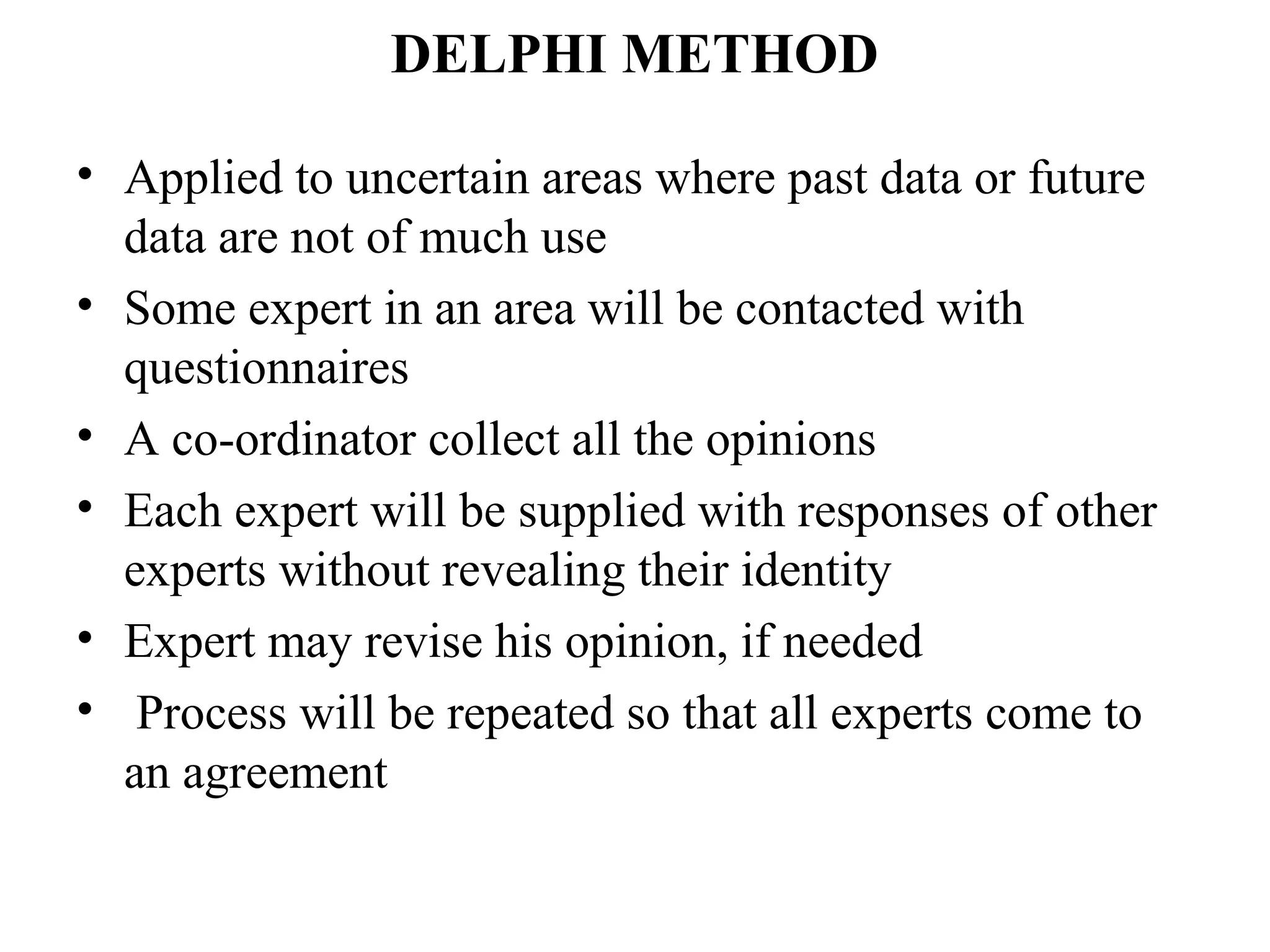 DELPHI METHOD

• Applied to uncertain areas where past data or future
  data are not of much use
• Some expert in an area will be contacted with
  questionnaires
• A co-ordinator collect all the opinions
• Each expert will be supplied with responses of other
  experts without revealing their identity
• Expert may revise his opinion, if needed
• Process will be repeated so that all experts come to
  an agreement
 