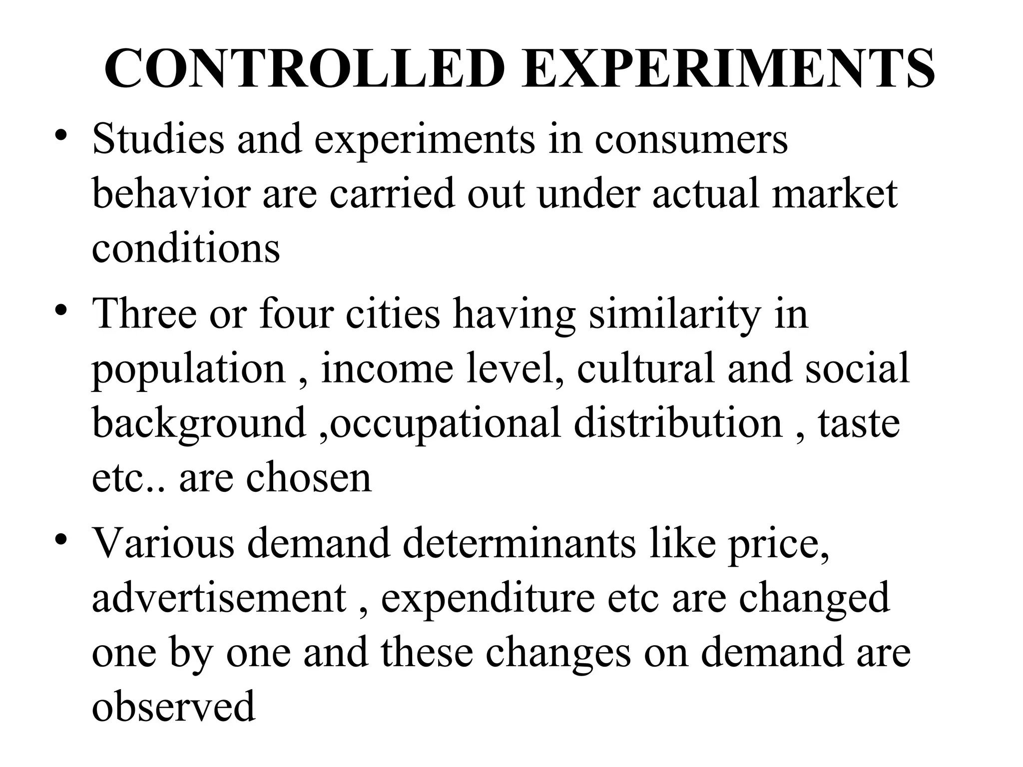 CONTROLLED EXPERIMENTS
• Studies and experiments in consumers
  behavior are carried out under actual market
  conditions
• Three or four cities having similarity in
  population , income level, cultural and social
  background ,occupational distribution , taste
  etc.. are chosen
• Various demand determinants like price,
  advertisement , expenditure etc are changed
  one by one and these changes on demand are
  observed
 