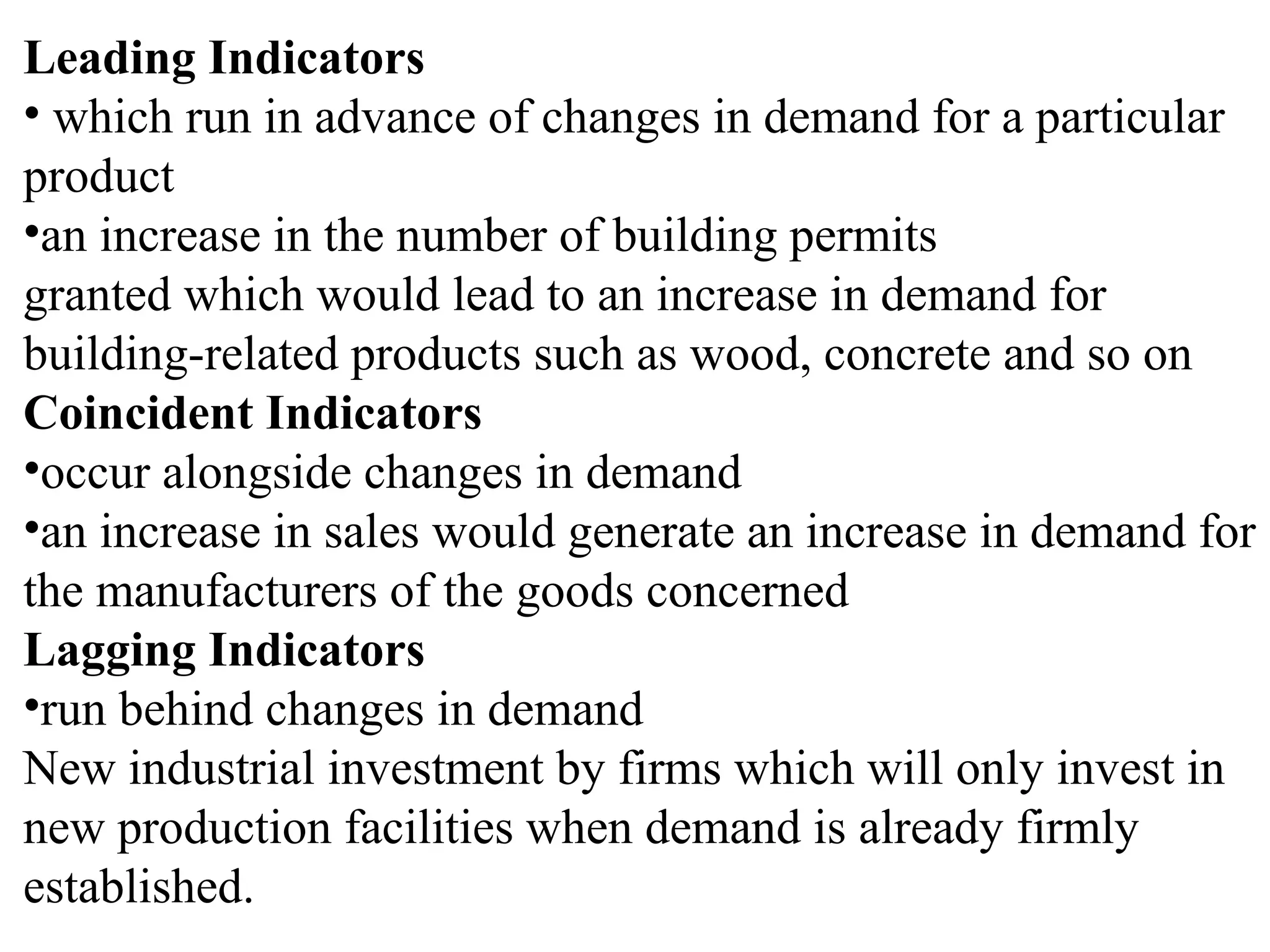 Leading Indicators
• which run in advance of changes in demand for a particular
product
•an increase in the number of building permits
granted which would lead to an increase in demand for
building-related products such as wood, concrete and so on
Coincident Indicators
•occur alongside changes in demand
•an increase in sales would generate an increase in demand for
the manufacturers of the goods concerned
Lagging Indicators
•run behind changes in demand
New industrial investment by firms which will only invest in
new production facilities when demand is already firmly
established.
 