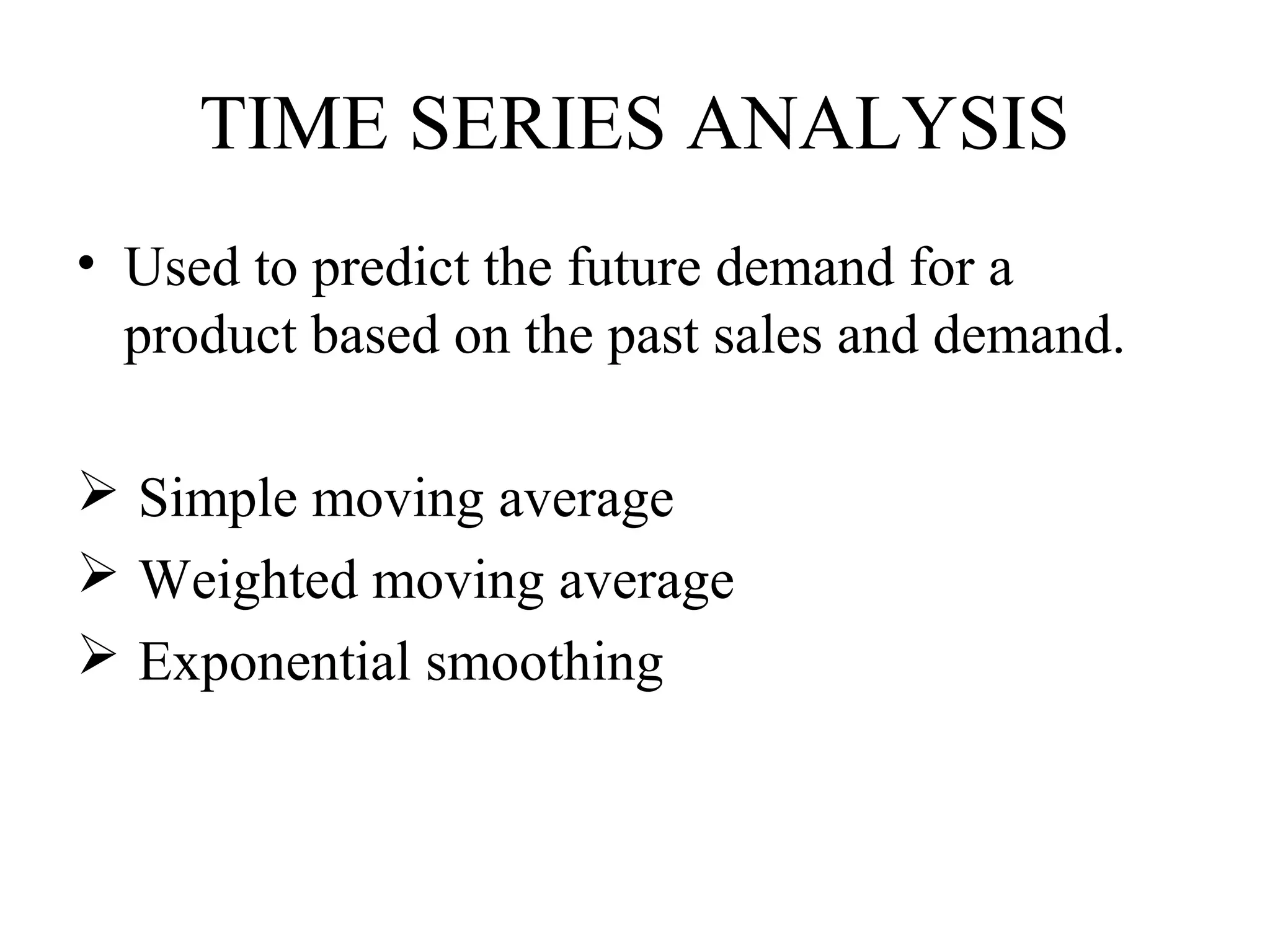 TIME SERIES ANALYSIS
• Used to predict the future demand for a
  product based on the past sales and demand.

 Simple moving average
 Weighted moving average
 Exponential smoothing
 