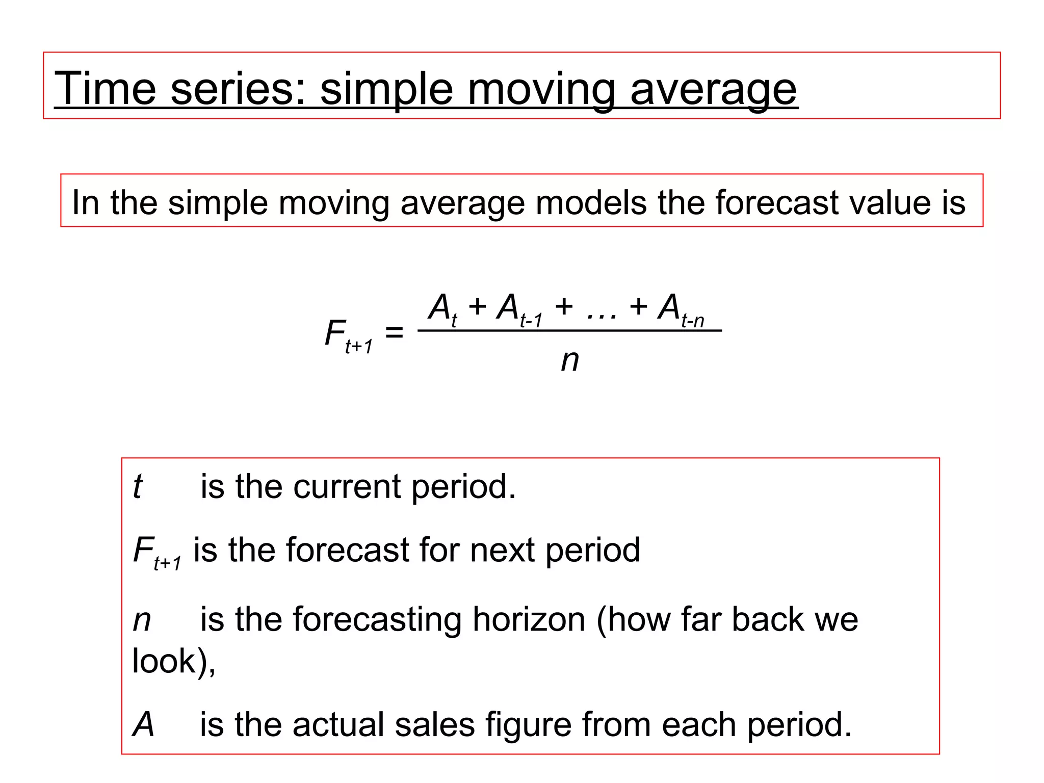 Time series: simple moving average

In the simple moving average models the forecast value is


                       At + At-1 + … + At-n
                Ft+1 =
                                 n


   t    is the current period.
   Ft+1 is the forecast for next period
   n is the forecasting horizon (how far back we
   look),
   A    is the actual sales figure from each period.
 