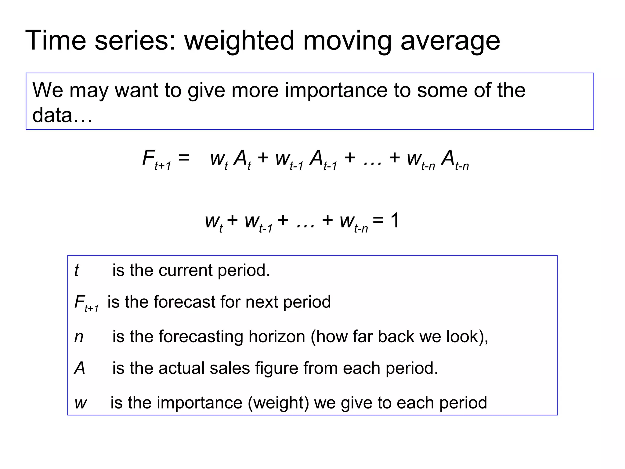 Time series: weighted moving average
We may want to give more importance to some of the
data…

             Ft+1 = wt At + wt-1 At-1 + … + wt-n At-n


                      wt + wt-1 + … + wt-n = 1

    t    is the current period.
    Ft+1 is the forecast for next period
    n    is the forecasting horizon (how far back we look),
    A    is the actual sales figure from each period.
    w    is the importance (weight) we give to each period
 