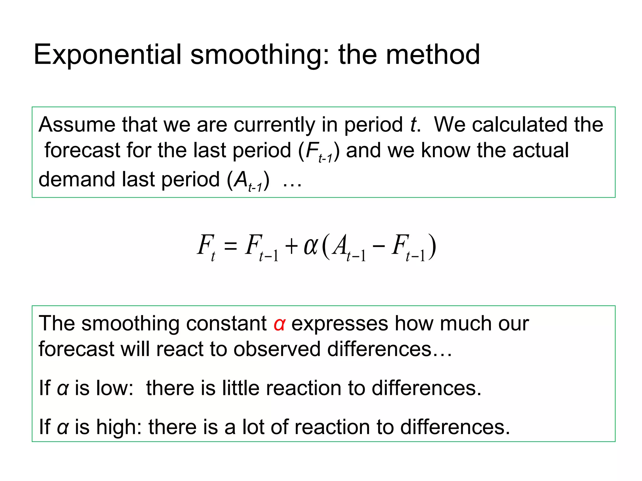 Exponential smoothing: the method

Assume that we are currently in period t. We calculated the
 forecast for the last period (Ft-1) and we know the actual
demand last period (At-1) …


                  Ft = Ft −1 + α ( At −1 − Ft −1 )

The smoothing constant α expresses how much our
forecast will react to observed differences…
If α is low: there is little reaction to differences.
If α is high: there is a lot of reaction to differences.
 