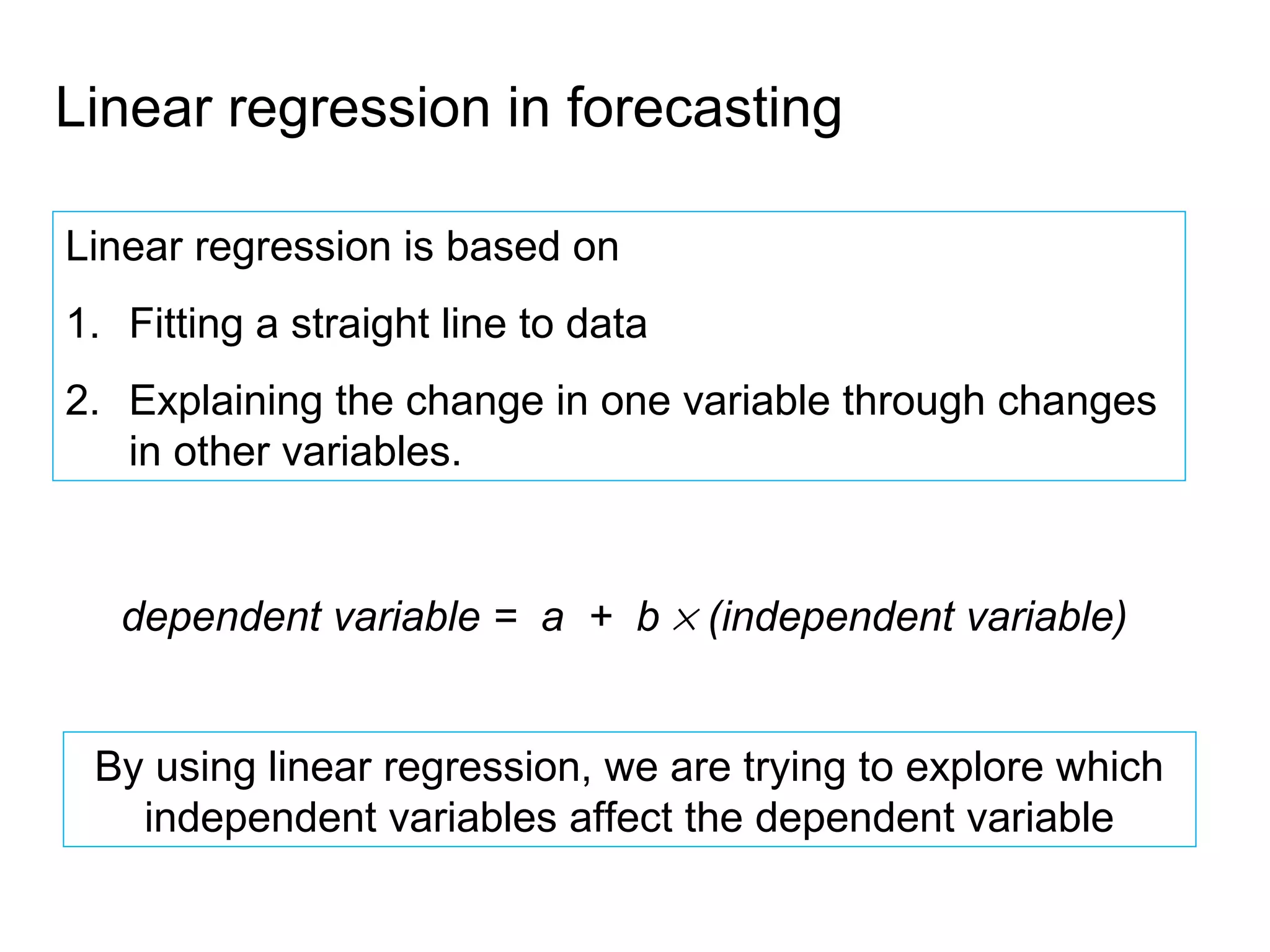 Linear regression in forecasting

Linear regression is based on
1. Fitting a straight line to data
2. Explaining the change in one variable through changes
   in other variables.


   dependent variable = a + b × (independent variable)


 By using linear regression, we are trying to explore which
   independent variables affect the dependent variable
 
