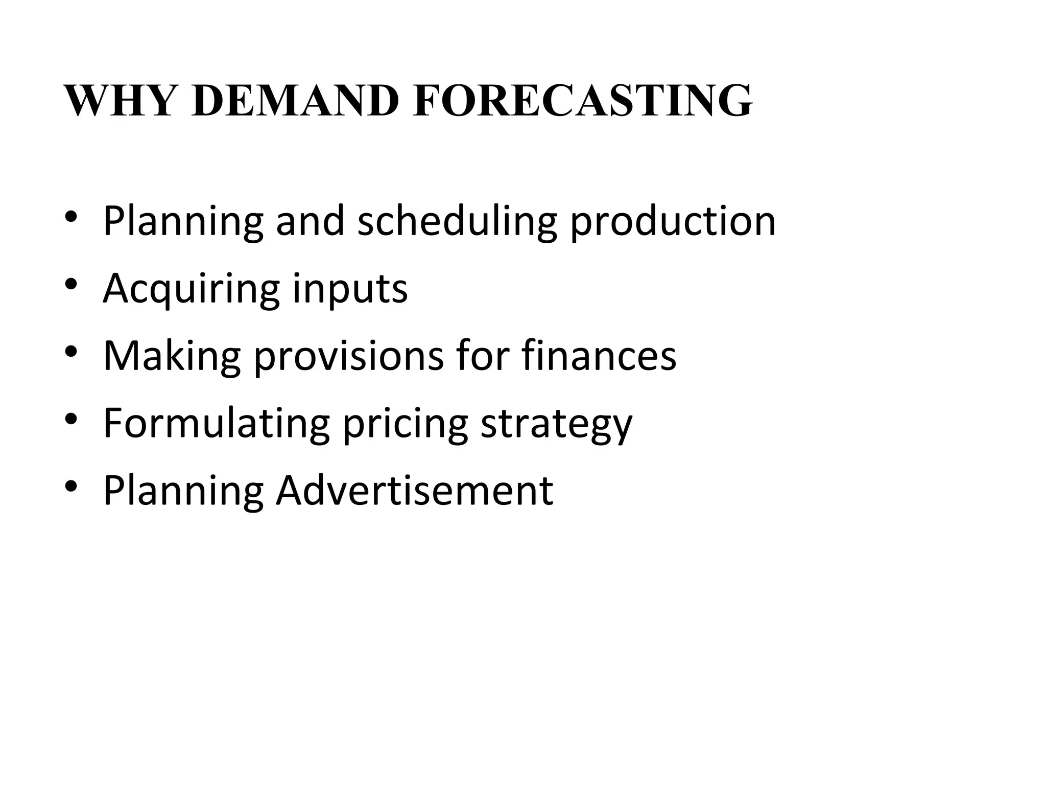 WHY DEMAND FORECASTING

•   Planning and scheduling production
•   Acquiring inputs
•   Making provisions for finances
•   Formulating pricing strategy
•   Planning Advertisement
 