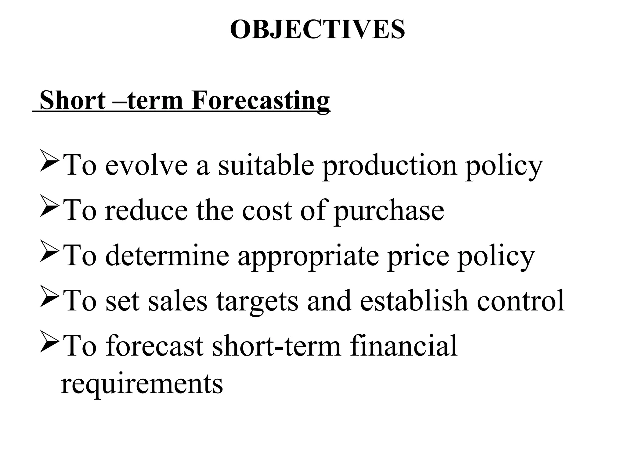 OBJECTIVES

Short –term Forecasting

To evolve a suitable production policy
To reduce the cost of purchase
To determine appropriate price policy
To set sales targets and establish control
To forecast short-term financial
 requirements
 