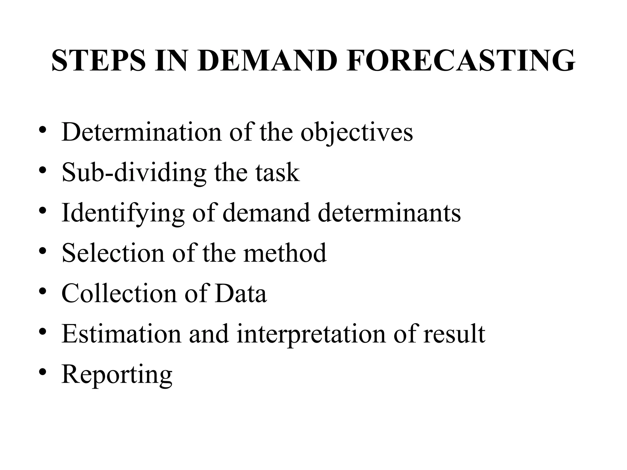 STEPS IN DEMAND FORECASTING

•   Determination of the objectives
•   Sub-dividing the task
•   Identifying of demand determinants
•   Selection of the method
•   Collection of Data
•   Estimation and interpretation of result
•   Reporting
 