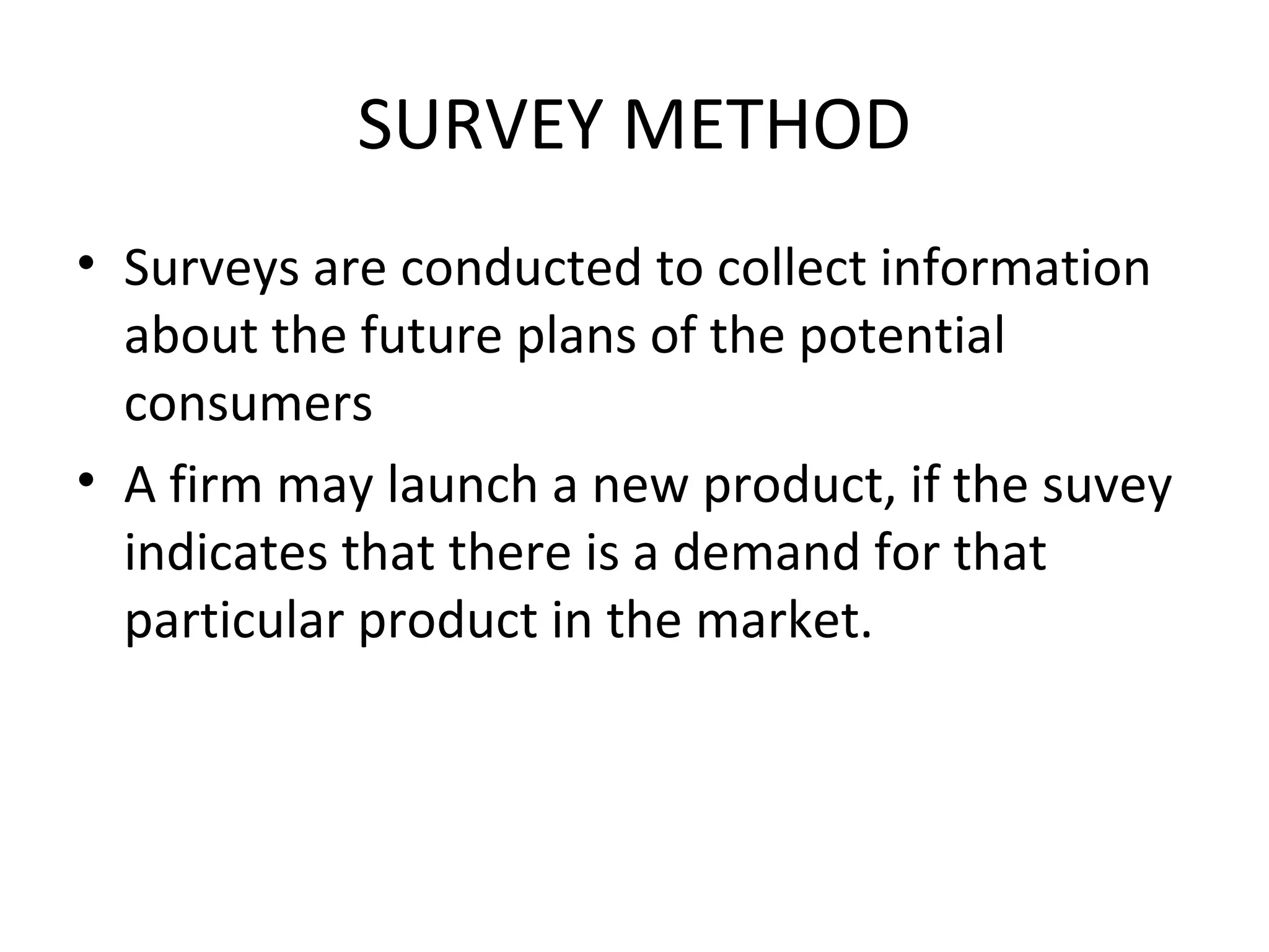 SURVEY METHOD
• Surveys are conducted to collect information
  about the future plans of the potential
  consumers
• A firm may launch a new product, if the suvey
  indicates that there is a demand for that
  particular product in the market.
 