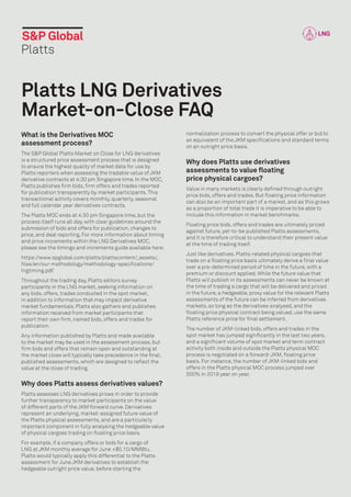 Platts LNG Derivatives
Market-on-Close FAQ
What is the Derivatives MOC
assessment process?
The S&P Global Platts Market on Close for LNG derivatives
is a structured price assessment process that is designed
to ensure the highest quality of market data for use by
Platts reporters when assessing the tradable value of JKM
derivative contracts at 4:30 pm Singapore time. In the MOC,
Platts publishes firm bids, firm offers and trades reported
for publication transparently by market participants.This
transactional activity covers monthly, quarterly, seasonal
and full calendar year derivatives contracts.
The Platts MOC ends at 4:30 pm Singapore time, but the
process itself runs all day, with clear guidelines around the
submission of bids and offers for publication, changes to
price, and deal reporting. For more information about timing
and price increments within the LNG Derivatives MOC,
please see the timings and increments guide available here:
https://www.spglobal.com/platts/plattscontent/
_assets/
_
files/en/our-methodology/methodology-specifications/
lngtiming.pdf.
Throughout the trading day, Platts editors survey
participants in the LNG market, seeking information on
any bids, offers, trades conducted in the spot market,
in addition to information that may impact derivative
market fundamentals. Platts also gathers and publishes
information received from market participants that
report their own firm, named bids, offers and trades for
publication.
Any information published by Platts and made available
to the market may be used in the assessment process, but
firm bids and offers that remain open and outstanding at
the market close will typically take precedence in the final,
published assessments, which are designed to reflect the
value at the close of trading.
Why does Platts assess derivatives values?
Platts assesses LNG derivatives prices in order to provide
further transparency to market participants on the value
of different parts of the JKM forward curve. Derivatives
represent an underlying, market-assigned future value of
the Platts physical assessments, and are a particularly
important component in fully analysing the hedgeable value
of physical cargoes trading on floating price basis.
For example, if a company offers or bids for a cargo of
LNG at JKM monthly average for June +$0.10/MMBtu,
Platts would typically apply this differential to the Platts
assessment for June JKM derivatives to establish the
hedgeable outright price value, before starting the
normalization process to convert the physical offer or bid to
an equivalent of the JKM specifications and standard terms
on an outright price basis.
Why does Platts use derivatives
assessments to value floating
price physical cargoes?
Value in many markets is clearly defined through outright
price bids, offers and trades. But floating price information
can also be an important part of a market, and as this grows
as a proportion of total trade it is imperative to be able to
include this information in market benchmarks.
Floating price bids, offers and trades are ultimately priced
against future, yet-to-be published Platts assessments,
and it is therefore critical to understand their present value
at the time of trading itself.
Just like derivatives, Platts-related physical cargoes that
trade on a floating price basis ultimately derive a final value
over a pre-determined period of time in the future, with a
premium or discount applied. While the future value that
Platts will publish in its assessments can never be known at
the time of trading a cargo that will be delivered and priced
in the future, a hedgeable, proxy value for the relevant Platts
assessments of the future can be inferred from derivatives
markets, so long as the derivatives analysed, and the
floating price physical contract being valued, use the same
Platts reference price for final settlement.
The number of JKM-linked bids, offers and trades in the
spot market has jumped significantly in the last two years,
and a significant volume of spot market and term contract
activity both inside and outside the Platts physical MOC
process is negotiated on a forward-JKM, floating price
basis. For instance, the number of JKM-linked bids and
offers in the Platts physical MOC process jumped over
300% in 2019 year on year.
 