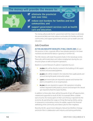 The money will provide the means to:
eliminate the provincial
debt over time;
reduce cost burdens for families and local
communities; and
support government services such as health
care and education.
The money will provide the B.C. government with the means to eliminate
the provincial debt over time; reduce cost burdens for families and local
communities, and support government services such as health care and
education.

Job Creation
AS THE LNG INDUSTRY DEVELOPS, IT WILL CREATE JOBS all over
the province. In fact, corporate offices have already opened in the lower
mainland and demand for labour is growing in northern B.C.
The LNG industry will create thousands of jobs in the natural gas sector.
These jobs will include direct and indirect employment during the construction phase as well as long-term operations.
Based on a current forecast of 5 plants in operation by 2021:
—

21,600 jobs will be directly involved in the building of LNG export
facilities and associated pipelines.

—

41,900 jobs will be created in the industries that supply goods and
services during the peak construction phase.

—

2,400 permanent jobs are required to operate and maintain the
plants and pipelines on an ongoing basis.

—

61,700 jobs are required to support LNG operations including
workers required to drill, produce, process and transport the natural
gas required to feed the export facilities.

In addition to these jobs, there will be thousands of spin-off opportunities
created and supported as result of LNG. For example: When a welder
earns income, the money spent on their cost of living is injected into the
economy. By spending their wage on things like buying clothes, eating
in restaurants or renovating a home, the welder supports the financial
well-being of the community and indirect jobs for their neighbors.
Recently, the B.C. government released a Natural Gas Workforce Strategy
and Action Plan in collaboration with industry and training authorities.

10

B R I T I S H C O L U M B I A’ S

 