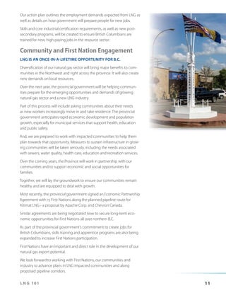 Our action plan outlines the employment demands expected from LNG as
well as details on how government will prepare people for new jobs.
Skills and core industrial certification requirements, as well as new postsecondary programs, will be created to ensure British Columbians are
trained for new, high paying jobs in the resource sector.

Community and First Nation Engagement
LNG IS AN ONCE-IN-A-LIFETIME OPPORTUNITY FOR B.C.
Diversification of our natural gas sector will bring major benefits to communities in the Northwest and right across the province. It will also create
new demands on local resources.
Over the next year, the provincial government will be helping communities prepare for the emerging opportunities and demands of growing
natural gas sector and a new LNG industry.
Part of this process will include asking communities about their needs
as new workers increasingly move in and take residence. The provincial
government anticipates rapid economic development and population
growth, especially for municipal services that support health, education
and public safety.
And, we are prepared to work with impacted communities to help them
plan towards that opportunity. Measures to sustain infrastructure in growing communities will be taken seriously, including the needs associated
with sewers, water quality, health care, education and recreation services.
Over the coming years, the Province will work in partnership with our
communities and to support economic and social opportunities for
families.
Together, we will lay the groundwork to ensure our communities remain
healthy and are equipped to deal with growth.
Most recently, the provincial government signed an Economic Partnership
Agreement with 15 First Nations along the planned pipeline route for
Kitimat LNG – a proposal by Apache Corp. and Chevron Canada.
Similar agreements are being negotiated now to secure long-term economic opportunities for First Nations all over northern B.C.
As part of the provincial government’s commitment to create jobs for
British Columbians, skills training and apprentice programs are also being
expanded to increase First Nations participation.
First Nations have an important and direct role in the development of our
natural gas export potential.
We look forward to working with First Nations, our communities and
industry to advance plans in LNG impacted communities and along
proposed pipeline corridors.
LNG 101

11

 