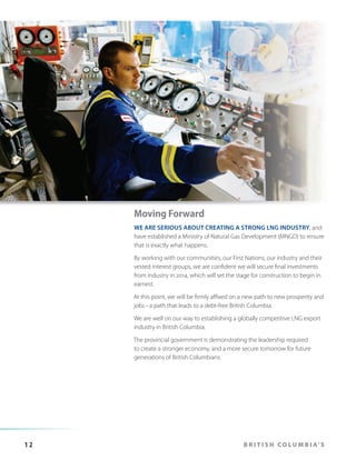 Moving Forward
WE ARE SERIOUS ABOUT CREATING A STRONG LNG INDUSTRY, and
have established a Ministry of Natural Gas Development (MNGD) to ensure
that is exactly what happens.
By working with our communities, our First Nations, our industry and their
vested interest groups, we are confident we will secure final investments
from industry in 2014, which will set the stage for construction to begin in
earnest.
At this point, we will be firmly affixed on a new path to new prosperity and
jobs – a path that leads to a debt-free British Columbia.
We are well on our way to establishing a globally competitive LNG export
industry in British Columbia.
The provincial government is demonstrating the leadership required
to create a stronger economy, and a more secure tomorrow for future
generations of British Columbians.

12

B R I T I S H C O L U M B I A’ S

 