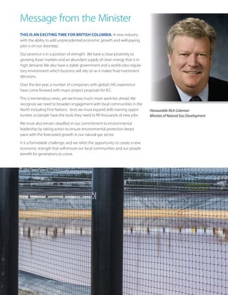 Message from the Minister
THIS IS AN EXCITING TIME FOR BRITISH COLUMBIA. A new industry
with the ability to add unprecedented economic growth and well-paying
jobs is on our doorstep.
Our province is in a position of strength. We have a close proximity to
growing Asian markets and an abundant supply of clean energy that is in
high demand. We also have a stable government and a world-class regulatory environment which business will rely on as it makes final investment
decisions.
Over the last year, a number of companies with global LNG experience
have come forward with major project proposals for B.C.
This is tremendous news, yet we know much more work lies ahead. We
recognize we need to broaden engagement with local communities in the
North including First Nations. And, we must expand skills training opportunities so people have the tools they need to fill thousands of new jobs.

Honourable Rich Coleman
Minister of Natural Gas Development

We must also remain steadfast in our commitment to environmental
leadership by taking action to ensure environmental protection keeps
pace with the forecasted growth in our natural gas sector.
It is a formidable challenge, and we relish the opportunity to create a new
economic strength that will ensure our local communities and our people
benefit for generations to come.

LNG 101

3

 