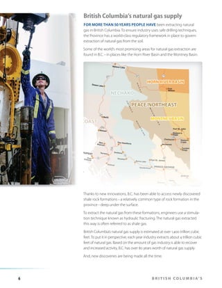 British Columbia’s natural gas supply
FOR MORE THAN 50 YEARS PEOPLE HAVE been extracting natural
gas in British Columbia. To ensure industry uses safe drilling techniques,
the Province has a world-class regulatory framework in place to govern
extraction of natural gas from the soil.
Some of the world’s most promising areas for natural gas extraction are
found in B.C. – in places like the Horn River Basin and the Montney Basin.

HORN RIVER BASIN

NECHAKO
PEACE/NORTHEAST
NORTH COAST

MONTNEY BASIN

CARIBOO/CENTRAL

Thanks to new innovations, B.C. has been able to access newly discovered
shale rock formations – a relatively common type of rock formation in the
province – deep under the surface.
To extract the natural gas from these formations, engineers use a stimulation technique known as hydraulic fracturing. The natural gas extracted
this way is often referred to as shale gas.
British Columbia’s natural gas supply is estimated at over 1,400 trillion cubic
feet. To put it in perspective, each year industry extracts about 4 trillion cubic
feet of natural gas. Based on the amount of gas industry is able to recover
and increased activity, B.C. has over 80 years worth of natural gas supply.
And, new discoveries are being made all the time.

6

B R I T I S H C O L U M B I A’ S

 