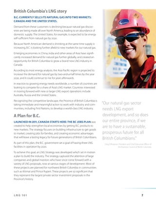 British Columbia’s LNG story
B.C. CURRENTLY SELLS ITS NATURAL GAS INTO TWO MARKETS:
CANADA AND THE UNITED STATES.
Demand from these customers is declining because natural gas discoveries are being made all over North America, leading to an abundance of
domestic supply. The United States, for example, is expected to be energy
self-sufficient from natural gas by 2030.
Because North American demand is shrinking at the same time supply is
increasing, B.C. is looking further afield to new markets for our natural gas.
Emerging economies in China, India and other areas of Asia have significantly increased demand for natural gas further globally, and created an
opportunity for British Columbia to grow a brand new LNG industry in
Canada.
According to most energy analysts, the Asia Pacific region is projected to
increase the demand for natural gas by two-and-a-half times by the year
2030, and it could continue to rise for years afterwards.
In reaction to growing energy needs worldwide, a number of countries are
looking to compete for a share of Asia’s LNG market. Countries interested
in moving forward with new or larger LNG export operations include
Australia, Russia and the United States.
Recognizing the competitive landscape, the Province of British Columbia is
taking immediate and meaningful action to work with industry and communities, including First Nations, to develop a world-class LNG industry.

A Plan for B.C.
LAUNCHED IN 2011, CANADA STARTS HERE: THE BC JOBS PLAN was
created to help strengthen local economies by getting B.C. products to
new markets. The strategy focuses on building infrastructure to get goods
to market; creating jobs for families, and creating economic advantages
that will leave a lasting legacy for future generations of British Columbians.
As part of this plan, the B.C. government set a goal of having three LNG
facilities in operation by 2020.

“Our natural gas sector
needs LNG export
development, and so does
our entire province, if we
are to have a sustainable,
prosperous future for all
British Columbians.”
Greg D’Avignon, President and Chief Executive Officer of
the Business Council of British Columbia

To achieve this goal, an LNG Strategy was developed which set in motion
a plan to build the industry. The strategy captured the attention of large
companies and global investors who have since come forward with a
variety of LNG proposals, now at various stages of development. Most of
these projects are planned for northwest British Columbia in communities
such as Kitimat and Prince Rupert. These projects are so significant that
they represent the largest private sector investment proposals in the
Province’s history.

LNG 101

7

 
