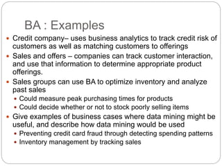 BA : Examples
 Credit company– uses business analytics to track credit risk of
customers as well as matching customers to offerings
 Sales and offers – companies can track customer interaction,
and use that information to determine appropriate product
offerings.
 Sales groups can use BA to optimize inventory and analyze
past sales
 Could measure peak purchasing times for products
 Could decide whether or not to stock poorly selling items
 Give examples of business cases where data mining might be
useful, and describe how data mining would be used
 Preventing credit card fraud through detecting spending patterns
 Inventory management by tracking sales
 