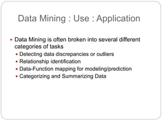 Data Mining : Use : Application
 Data Mining is often broken into several different
categories of tasks
 Detecting data discrepancies or outliers
 Relationship identification
 Data-Function mapping for modeling/prediction
 Categorizing and Summarizing Data
 