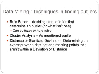 Data Mining : Techniques in finding outliers
 Rule Based – deciding a set of rules that
determine an outlier (or what isn’t one)
 Can be fuzzy or hard rules
 Cluster Analysis – As mentioned earlier
 Distance or Standard Deviation – Determining an
average over a data set and marking points that
aren’t within a Deviation or Distance
 